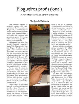 10



                Blogueiros profissionais
                       A nada fácil tarefa de ser um blogueiro

                                      Por Camila Bittencourt
   Ficar em casa o dia todo es-                                cerca de um mês pesquisando
crevendo qualquer coisa e ain-                                 sobre o assunto e resolvi falar só
da ganhar dinheiro, seria um                                   de televisão, pois era o assunto
blogueiro? Ao contrário do que                                 que mais entendia na época”.
muitos pensam, ser um blogueiro                                   Depois do assunto decidido,
requer muita responsabilidade e                                a divisão do tempo é o princi-
dedicação. Não é de uma hora                                   pal. Muitos no Brasil não são só
para a outra que um blog começa                                blogueiros, trabalham, estudam e
a ter dez mil visitas ,por dia, e a                            tentam encaixar o momento para
render financeiramente.                                        escrever. Poucos conseguem
   Isso depende de muito em-                                   viver só blogando, em outros
penho, criatividade e muita pes-                               países isso já é uma realidade.
quisa. Uma das principais éticas                                  Um dos maiores exemplos de
dos blogs é de não copiar os                                   sucesso no exterior é Michael
posts (artigos, matérias ou notas                              Dunlop. Um empreendedor de
publicadas nos blogs). O dono                                  20 anos de idade, que vive ex-
do blog Mdig afirma em uma                                     clusivamente de seus proje-
de suas postagens que essa vida                                tos online, recebendo cerca de
não é nada fácil, “É muito difí-                               $50.000,00 por ano, no mínimo.
cil suportar a alta concorrência                               Ele lançou seu primeiro projeto
que significa ser o mais esperto                               com apenas 16 anos, hoje possui
de todos, o mais rápido, o mais                                contato com os maiores e mais
criativo e engenhoso, procurar                                 influentes internautas do mundo,
novas curiosidades e notícias”.                                como Mark Victor Hansen, Ryan
   Por isso antes de pensar em                                 Lee, Joel Comm, Yanik Silver,
fazer parte da blogosfera, pense                               Craig Newmark, (fundador do
que se quiser fazer disso uma                                  Craigslist.com), entre outros.
profissão deverá deixar um tem-                                   No Brasil ainda se tem muito
po para que possa fazer suas ma-                               preconceito com a nova profis-
térias e acima de tudo escolha                                 são. Nogueiro, do blog O Sabe
um tema central, assim poderá                                  Tudo, afirma que é constrange-
ter um número de visitantes fre-                               dor quando diz o que faz, “Não
quentes maior.                                                 sei se só o meu caso, toda vez
   Filipe Xavier, 20 anos, estu-                               que alguém me pergunta o que
dante de jornalismo, conta como                                eu faço e eu respondo que sou
decidiu o tema “Eu estava no                                   blogueiro, fica aquele estranho
terceiro ano do ensino médio e                                 clima no ar. Isso me faz crer que
sempre quis ter um site ou tra-                                a atividade de blogar ainda não
balhar com internet, foi quando                                tem o merecido respeito, e que
resolvi fazer um blog. Passei                                  as pessoas, ainda não entender-
 