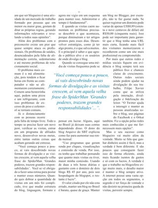 11
am que ser blogueiro é uma ativ- agora me vigio em um esquema um blog no Blogger, por exem-
idade de um mercado de trabalho para manter isso. Administrar o plo, não te faz gastar nada. Se
formado por pessoas que em tempo é fundamental”.                       quiser registrar um domínio pode
menor ou maior grau, gostam de         E quando as visitas caem au- variar de apenas US$0,89 (oiten-
ditar as próprias regras, gerando mentam os problemas precisa- ta e nove centavos de dólar) até
informações relevantes e reve- se descobrir o que aconteceu, R$50,00 (cinquenta reais). Isso
lando a todos suas opiniões”.       porque diminuíram e ter artigos pode ser importante para garan-
   Além dos problemas com o prontos para esses dias. Desen- tir que o blog tenha uma URL
preconceito existe um pior que volver estratégias, como já ter mais curta, ficando mais fácil
quase sempre ataca os profis- algo pronto, é o que salva muitos. dos visitantes memorizarem e
sionais. Os problemas de saúdes, E o principal é saber o que agra- reconherem como um site mais
desencadeados pela falta de ali- da o público alvo e os usuários profissional ou comprometido.
mentação correta, sedentarismo de onde divulga o blog.                    Por mais que outras redes e
e até mesmo problemas de rela-         Quando se consegue uma mé- mídias sociais fiquem em evi-
cionamento social.                  dia de visitas frequentes pode se dência o blog sempre terá seu
   O problema mais co-                                                          público fixo e chances
mum é a má alimenta-
ção, pois tendem a ficar
                                “Você começa pouco a pouco, claras deredes sociais
                                                                                Outras
                                                                                            crescimento.

horas em frente ao com-           aí vais descobrindo novas                     ainda podem ajudar na
putador e não se ali-
mentarem corretamente.
                            formas de divulgação e as visitas divulgação do seu tra-
                                                                                balho, Filipe Xavier
Comem uma besteirinha          crescem, aí vem aquela velha                     conta que as utiliza
aqui, pedem uma pizza
e um refrigerante, com
                               frase do SpiderMan ‘Grandes pela interação, divul-
                                                                                gação e fidelização do
isso problemas de ex-              poderes, trazem grandes                      leitor. “O Twitter ajuda
cesso de peso e colester-                                                       a interagir e manter as
ol se tornam comuns.
                                    responsabilidades’...”.                     pessoas atualizadas so-
   Já o distanciamento                                                          bre o blog, uso páginas
com as pessoas ocorre                                                           do Facebook e o Orkut
pela falta de tempo livre. Todo o pensar em lucrar. Alguns, aqui também. Fiz a opção pelas redes
tempo se precisa fazer um novo no Brasil já deixam suas contas mais conhecidas e que me for-
post, verificar as visitas, entrar dependendo disso. O dono do necessem mais opções”.
em um programa de afiliados blog Arquivo do SBT explicou                  Mas o seu sucesso como
novo, desenvolver novas metas, como faz para aumentar sua ren- blogueiro vai muito além da
entre tantas outras coisas que da mensal:                              vontade. Muito se fala que gan-
acabam gerando até estresse.           “Uso programas que geram har dinheiro assim é fácil, mas a
   “Você começa pouco a pou- renda por cliques, visualizações verdade é bem diferente. E são
co, aí vais descobrindo novas e comissão de venda. Por isso, poucos que conseguem fazer
formas de divulgação e as visi- eu tenho que trabalhar pensando isso de forma eficiente, ainda
tas crescem, aí vem aquela velha que quanto mais visitas eu tiver, mais ficando isentos de gastos
frase do SpiderMan ‘Grandes maior minha comissão. Usando e só com os lucros. A verdade é
poderes, trazem grandes respon- de duas a três horas diárias e que o trabalho na blogosfera ex-
sabilidades’. Você se vê obriga- gastanto com o domínio de dois ige muito mais, o desafio maior
do a fazer uma rotina para postar blogs R$ 45 por ano, pois uso é manter o blog sempre ativo.
e manter esses números. Quan- hospedagem do blogspot, o res- A internet possui uma vasta op-
do quis dobrar a quantidade de tante é lucro”.                         ção em todos os segmentos, o
visitas em um mês foi compli-          O valor citado por ele não esta segredo é ter força de vontade e
cado, tive que mudar estrutura errado, manter um blog no Brasil não desistir na primeira queda de
do blog, linguagem, formato e é barato, quase de graça. Manter visitas, persistir sempre.
 