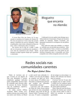 12




                                                                     Blogueiro
                                                                         que encanta
                                                                              no Alemão

               Reprodução Voz da Comunidade

         O jovem Rene Silva dos Santos, de 16 anos,                   A dedicação do jovem ganhou tanto destaque que a
     encanta os moradores do Complexo do Alemão, RJ.              Subsecretária de Comunicação e Projetos da Secretaria
     Ele criou um jornal aos 11 anos e hoje não acumula           estadual de Educação, Delania Cavalcante, esta
     apenas a experiência de escrever, fotografar e editar        planejando transformá-lo em blogueiro da rede pública
     as publicações, como twitta e alimenta um blog com           de ensino.
     fotos, vídeos e informações sobre o Complexo.                    Rene ainda tem tempo para trabalhar e se dedicar
         Seu sucesso esta no fato de ir aonde a mídia             ao vestibular, que será prestado para jornalismo. Além
     não vai, ele procura os problemas dos moradores e            disso, ainda promove festas e eventos na comunidade,
     corre atrás dos responsáveis pela solução. Dando             um dos maiores exemplos foi a festa junina em que
     destaque na edição seguinte sempre que o problema            distribuiu brinquedos para a comunidade, que foram
     é solucionado.                                               comprados com verbas conseguidas através do twitter.




                           Redes sociais nas
                         comunidades carentes
                                     Por Rafael Cabral Silva
   Todos já ouvimos por aí              a rede social mais utilizada é o              de um amigo ou uma amiga e os
que vivemos na era digital, de          ‘’Orkut’’ com mais de 29 milhões              demais (94) utilizam lan houses
fato essa afirmação é correta,          de usuários em abril de 2010,                 para se conectar.
atualmente qualquer individuo           no meio desses 29 milhões uma                    O jovem Yuri de 14 anos não
pode compartilhar diversos tipos        boa parte é composta por pessoas              se imagina sem as redes sociais:
de conteúdo para diversos tipos         que residem nas chamadas                      ’’o Orkut me fez conhecer gente
de pessoas de forma ilimitada           ‘’comunidades carentes’’.                     do país todo, já adicionei pessoas
seja ele acadêmico, esportivo,             Conversei com 150 usuários                 de várias partes do Brasil’’
entretenimento e etc.                   do Orkut de várias faixas etárias                Para o dono de uma lan house,
   As redes sociais (Orkut,             que moram em uma comunidade                   o número de clientes que visitam
facebook, MSN, twitter, etc.),          de Bangu, zona oeste do Rio de                as redes sociais todos os dias é
podem conectar seus usuários uns        Janeiro, onde 37 possuem um PC                difícil de acreditar na enorme
aos outros sem limites, no Brasil       em casa, 19 usam o computador                 quantidade.
 