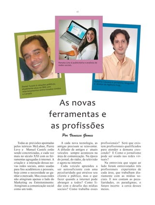 13




                                        Renata Lino é publicitária e analista de
                                        redes sociais.




                                                                            Roberto Cassano é jor
                                                                                                  nalista, blogueiro
                                    blicas,                                 e diretor da Agência
                    i é relações pú                                                              Frog.
      Daniel Tussin              com
                      ua na IBM
      atualmente at s entre Estados Unidos
      relacion amento
      e Canadá.



                                  As novas
                               ferramentas e
                                as profissões
                                              Por Vanessa Gomes
   Todas as previsões apontadas           A cada nova tecnologia, as               profissionais? Será que exis-
pelos teóricos McLuhan, Pierre         antigas precisam se reinventar.             tem profissionais qualificados
Levy e Manuel Castels estão            A difusão de antigos e atuais               para atender a demana cres-
sendo concretizadas, e cada vez        veículos sempre aconteceu na                cendo? E Como o jornalismo
mais no século XXI com as fer-         área de comunicação. Na época               pode ser usado nas redes vir-
ramentas agregadas à internet. A       do jornal, do rádio, da televisão           tuais?
criação e a interação dessas no-       e agora na internet.                           Na entrevista que segue ao
vas redes sociais, antes usadas           Cada veículo aprendeu a                  lado foram entrevistados três
para fins acadêmicos e pessoais,       ser autosuficiente com uma                  profissionais experientes de
hoje como a necessidade ao ga-         peculiaridade que atraisse seu              cada área, que trabalham dia-
nhar o mercado. Mas essas redes        cliente e público, mas o que                riamente com as mídias so-
não atingiram apenas o lado do         fazer quando a internet pode                ciais. E nos contam as pecu-
Marketing ou Entretenimento.           abranger a todos? Como li-                  liaridades, os paradigmas, o
Atingiram a comunicação social         dar com o desafio das mídias                futuro incerto a cerca desses
como um todo.                          sociais? Como trabalha esses                meios.
 
