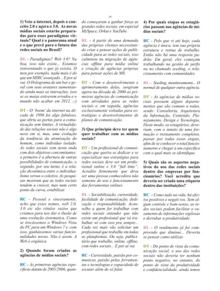 14
1) Veio a internet, depois o con-     do começaram a ganhar força as         4) Por quais etapas os estagiá-
ceito 2.0 e agora o 3.0. As novas     grandes redes sociais, em especial     rios passam nas agências de mí-
mídias sociais estarão prepara-       MySpace, Orkut e YouTube.              dias sociais?
das para esses paradigmas vir-
tuais? Qual é o panorama atual        RL - A partir de uma demanda           RC - Pelo que vi até hoje, cada
e o que prevê para o futuro das       das próprias clientes necessitan-      agência é única, tem sua própria
redes sociais no Brasil?              do criar e pensar ações de publi-      estrutura e rotina de trabalho.
                                      cidade para as redes sociais, isso     Então não há uma resposta pa-
RL - Paradigmas? Web 3.0? Na          culminou na migração de agên-          drão. Em geral, eles começam
boa, isso não existe... Estamos       cias offline para mídia online         trabalhando na gestão de perfis
reinventando o que já existia. O      e criação de agências próprias         ou no chamado seeding, o rela-
msn por exemplo, nada mais é do       para pensar ações de MS.               cionamento com comunidades.
que um MIRC avançado... E por aí
vai. O Holograma de um bar e ge-      DT - Com o desenvolvimento e           RL - Seeding, monitoramento... O
ral com seus avatares aumentan-       aprimoramento delas, surgiram          normal de qualquer outra agência.
do ainda mais as interações, isso     agora na década de 2000 as pri-
se os maias estiverem errados e o     meiras agências de comunicação         DT - As agências de mídias so-
mundo não acabar em 2012. ;-)         com atividades para as redes           ciais possuem alguns departa-
                                      sociais e, em seguida, agências        mentos que são comuns a todas,
DT - O ‘boom’ da internet na dé-      exclusivamente voltadas para es-       sendo: Consultoria, Arquitetura
cada de 1990 foi algo fabuloso,       tratégias e desenvolvimentos de        da Informação, Conteúdo, Pla-
que abriu as portas para a comu-      planos de comunicação.                 nejamento, Design e Tecnologia,
nicação sem limites. A virtualida-                                           Deste modo, os estagiários, deve-
de das relações sociais não é algo    3) Que principio deve ter quem         riam, com o intuito de uma for-
novo em si, mas, uma evolução         quer trabalhar com as mídias           mação e treinamento completos,
da tendência da atomização do         sociais?                               passar por todas essas etapas,
homem, como individuo isolado.                                               afim de se conhecer o total funcio-
As redes sociais vem nesta onda       DT - Um profissional de comuni-        namento e chegar a um específico
com dois objetivos concomitantes:     cação que queira se dedicar e se       com o qual mais se identifique.
o primeiro é a abertura de outras     especializar nas estratégias para
possibilidades de comunicação; o      redes sociais deve ser um profis-      5) Quais são os aspectos nega-
segundo, por seu turno, é a rela-     sional online e 3.0 “full time”.       tivos do uso das redes sociais
ção dicotômica entre o individua-     Acredito firmemente que deva           dentro das empresas por fun-
lismo versus o coletivo. As pesqui-   ser uma pessoa conhecedora não         cionários? Você acredita que
sas mostram que as redes sociais      somente do uso e funcionamento         deveria ser criada uma etiqueta
tendem a crescer, mas num certo       das ferramentas onlines.               dentro das instituições?
ponto da curva, estabilizar.
                                      RL - Sociabilização, curiosidade,      RC - Como tudo na vida, há efei-
RC - Pessoal e sinceramente,          facilidade de comunicação, dedi-       tos positivos e negati vos. Sem al-
acho que esses nomes, web 2.0,        cação e responsabilidade. Acon-        gum controle e bom-senso, as re-
3.0 etc são rótulos vazios que        selho a quem for trabalhar com         des sociais podem facilitar o va-
criamos para nos dar a ilusão de      redes sociais entender que não         zamento de informações sigilosas
uma evolução sistematica. Como        existe um profissional que vá tra-     e derrubar a produtividade.
se trocássemos o Windows Vista        balhar só com isso pra sempre...
do PC para um Windows 7 e, com        Cada vez mais vão solicitar um         RL - O rendimento já foi com-
isso, ganhássemos várias funcio-      profissional que trabalhe em todas     provado que diminui... Deveria
nalidades novas. Não é assim. A       as plataformas. Ou seja, publici-      se pensar como utilizar.
Web é orgânica.                       tário que trabalhe, online, offline,
                                      com redes sociais... E por aí vai.     DT - Do ponto de vista da comu-
2) Quando foram criadas as                                                   nicação social, o uso das redes
agências de mídias sociais?           RC - Curiosidade, paixão por co-       sociais não deveria ter nenhum
                                      municar, paixão pelas ferramen-        ponto negativo, no entanto, do
RC - As primeiras agências espe-      tas e tecnologias e capacidade de      ponto de vista da produtividade
cíficas datam de 2005/2006, quan-     escutar além de só falar.              e confidencialidade, ainda temos
 