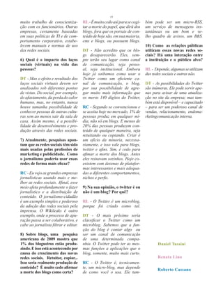 15
muito trabalho de conscientiza-        RL - É muito cedo até para se cogi-   bém pode ser um micro-RSS,
ção com os funcionários. Outras        tar a morte do papel, que dirá dos    um serviço de mensagens ins-
empresas, certamente baseadas          blogs, fora que os portais de con-    tantâneas ou um bom e ve-
em suas políticas de TI e de com-      teúdo de hoje são, em sua maioria,    lho quadro de avisos, um BBS.
portamento corporativo, estabe-        cms e blogs, ou possuem blogs.
lecem manuais e normas de uso                                                10) Como as relações públicas
das redes sociais.                     DT - Não acredito que os blo-         utilizam essas novas redes so-
                                       gs desaparecerão. Eles, sem-          ciais? Há uma interação entre
6) Qual é o impacto dos laços          pre terão seu lugar como canal        a instituição e o público alvo?
sociais (virtuais) na vida das         de comunicação, seja pesso-
pessoas?                               al, seja institucional. Embora        RL - Depende, algumas se utilizam
                                       hoje já saibamos como usar o          das redes sociais e outras não.
DT - Mas o efeito e resultado dos      Twitter como um eficiente ca-
laços sociais virtuais devem ser       nal de comunicação, o blog,           DT - As possibilidades do Twitter
analisados sob diferentes pontos       por sua possibilidade de agre-        são inúmeras. Ele pode servir ape-
de vistas. Do social, por exemplo,     gar muito mais informação que         nas para avisar de uma atualiza-
do afastamento, da perda do calor      os meros 140 dígitos do Twitter,      ção no site da empresa; mas tam-
humano, mas, no entanto, nunca                                               bém está disponível – e capacitado
houve tamanha possibilidade de         RC - Segundo se convencionou e        – para ser um poderoso canal de
conhecer pessoas de outras cultu-      se aceita hoje no mercado, 1% de      vendas, relacionamento, endoma-
ras sem ao menos sair da sala de       pessoas produz em qualquer mí-        rketingcomunicação interna.
casa. Assim mesmo, é a possibi-        dia, não só em blogs. E menos de
lidade de desenvolvimento e pro-       20% das pessoas produzem con-
dução através das redes sociais.       teúdo de qualquer maneira, seja
                                       retuitando ou copiando. Criar é
7) Atualmente, pesquisas apon-         um ofício da minoria, necessa-
tam que as redes sociais têm sido      riamente, e isso vale para blogs,
mais usadas pelas profissões de        twitter e afins. Sim, é cedo para
marketing e publicidade. Como          afimar a morte dos blogs. Antes
o jornalismo poderia usar essas        eles reinavam sozinhos. Hoje co-
redes de forma mais eficaz?            existem com dezenas de platafor-
                                       mas interessantes e mais adequa-
RC - Eu vejo as grandes empresas       das a diferentes comportamentos,
jornalísticas usando mais e me-        nichos e perfis.
lhor as redes sociais. Afinal, esse
meio afeta profundamente o fazer       9) Na sua opinião, o twitter é ou
jornalístico e a distribuição de       não é um blog? Por quê?
conteúdo. O jornalismo-cidadão
é um exemplo simples e poderoso        RL - O Twitter é um microblog,
da adoção das redes sociais pela       porque foi criado como tal.
imprensa. O Wikileaks é outro
exemplo, onde o processo de apu-       DT - O mais próximo seria
ração passa a ser colaborativo, e      classificar o Twitter como um
cabe ao jornalista filtrar e editar.   microblog. Sabemos que a fun-
                                       ção do blog é contar algo ou
8) Sobre blogs, uma pesquisa           ser um canal de comunicação
americana de 2009 mostra que           de uma determinada compa-
1% dos blogueiros estão produ-         nhia. O Twitter pode ter as mes-             Daniel Tussini
zindo. E isso está acontecendo por     mas funções a aplicações que o
causa do crescimento das novas         blog, somente, muito mais curto.
redes sociais. Retuitar, copiar...                                                  Renata Lino
Isso seria realmente produção de       RC - O Twitter é, tecnicamen-
conteúdo? É muito cedo afirmar         te, um micro-blog, mas depende
                                                                                    Roberto Cassano
a morte dos blogs como certa?          de como você o usa. Ele tam-
 