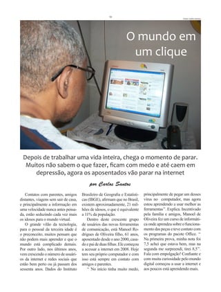 16
                                                                                                      Fotos Carlos Santos




                                                                   O mundo em
                                                                    um clique




 Depois de trabalhar uma vida inteira, chega o momento de parar.
  Muitos não sabem o que fazer, ficam com medo e até caem em
     depressão, agora os aposentados vão parar na internet
                                            por Carlos Santos
   Contatos com parentes, amigos       Brasileiro de Geografia e Estatísti-   principalmente de pegar um desses
distantes, viagens sem sair de casa,   cas (IBGE), afirmam que no Brasil,     vírus no computador, mas agora
e principalmente a informação em       existem aproximadamente, 21 mil-       estou aprendendo a usar melhor as
uma velocidade nunca antes pensa-      hões de idosos, o que é equivalente    ferramentas’’. Explica. Incentivado
da, estão seduzindo cada vez mais      a 11% da população.                    pela família e amigos, Manoel de
os idosos para o mundo virtual.           Dentro deste crescente grupo        Oliveira fez um curso de informáti-
   O grande vilão da tecnologia,       de usuários das novas ferramentas      ca onde aprendeu sobre o funciona-
para o pessoal da terceira idade é     de comunicação, está Manoel Ro-        mento das peças e teve contato com
o preconceito, muitos pensam que       drigues de Oliveira filho, 61 anos,    os programas do pacote Office. ‘‘
não podem mais aprender e que o        aposentado desde o ano 2000, casa-     Na primeira prova, minha nota foi
mundo está complicado demais.          do e pai de duas filhas. Ele começou   7,5 achei que estava bem, mas na
Por outro lado, nos últimos anos,      a acessar a internet em 2008. Hoje     segunda me surpreendi, tirei 8,5’’.
vem crescendo o número de usuári-      tem seu próprio computador e com       Fala com empolgação! Confiante e
os da internet e redes sociais que     isso está sempre em contato com        com muita curiosidade pelo mundo
estão bem perto ou já passam dos       amigos e parentes.                     digital começou a usar a internet e
sessenta anos. Dados do Instituto         ‘‘ No início tinha muito medo,      aos poucos está aprendendo mais.
 