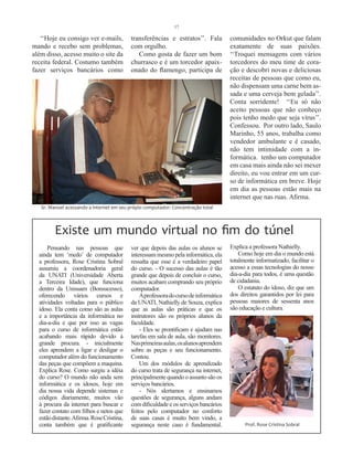 17

   ‘‘Hoje eu consigo ver e-mails,          transferências e estratos’’. Fala          comunidades no Orkut que falam
mando e recebo sem problemas,              com orgulho.                               exatamente de suas paixões.
além disso, acesso muito o site da            Como gosta de fazer um bom              ‘‘Troquei mensagens com vários
receita federal. Costumo também            churrasco e é um torcedor apaix-           torcedores do meu time de cora-
fazer serviços bancários como              onado do flamengo, participa de            ção e descobri novas e deliciosas
                                                                                      receitas de pessoas que como eu,
                                                                                      não dispensam uma carne bem as-
                                                                                      sada e uma cerveja bem gelada’’.
                                                                                      Conta sorridente! ‘‘Eu só não
                                                                                      aceito pessoas que não conheço
                                                                                      pois tenho medo que seja vírus’’.
                                                                                      Confessou. Por outro lado, Saulo
                                                                                      Marinho, 55 anos, trabalha como
                                                                                      vendedor ambulante e é casado,
                                                                                      não tem intimidade com a in-
                                                                                      formática. tenho um computador
                                                                                      em casa mais ainda não sei mexer
                                                                                      direito, eu vou entrar em um cur-
                                                                                      so de informática em breve. Hoje
                                                                                      em dia as pessoas estão mais na
                                                                                      internet que nas ruas. Afirma.
   Sr. Manuel acessando a internet em seu própio computador: Concentração total



         Existe um mundo virtual no fim do túnel
      Pensando nas pessoas que             ver que depois das aulas os alunos se      Explica a professora Nathielly.
  ainda tem ‘medo’ de computador           interessam mesmo pela informática, ela         Como hoje em dia o mundo está
  a professora, Rose Cristina Sobral       ressalta que esse é a verdadeiro papel     totalmente informatizado, facilitar o
  assumiu a coordenadoria geral            do curso. - O sucesso das aulas é tão      acesso a essas tecnologias do nosso
  da UNATI (Universidade Aberta            grande que depois de concluir o curso,     dia-a-dia para todos, é uma questão
  a Terceira Idade), que funciona          muitos acabam comprando seu próprio        de cidadania.
  dentro da Unisuam (Bonsucesso),          computador.                                    O estatuto do idoso, diz que um
  oferecendo vários cursos e                   A professora do curso de informática   dos direitos garantidos por lei para
  atividades voltadas para o público       da UNATI, Nathielly de Souza, explica      pessoas maiores de sessenta anos
  idoso. Ela conta como são as aulas       que as aulas são práticas e que os         são educação e cultura.
  e a importância da informática no        instrutores são os próprios alunos da
  dia-a-dia e que por isso as vagas        faculdade.
  para o curso de informática estão            - Eles se prontificam e ajudam nas
  acabando mais rápido devido à            tarefas em sala de aula, são monitores.
  grande procura. - inicialmente           Nas primeiras aulas, os alunos aprendem
  eles aprendem a ligar e desligar o       sobre as peças e seu funcionamento.
  computador além do funcionamento         Contou.
  das peças que compõem a maquina.             Um dos módulos de aprendizado
  Explica Rose. Como surgiu a idéia        do curso trata de segurança na internet,
  do curso? O mundo não anda sem           principalmente quando o assunto são os
  informática e os idosos, hoje em         serviços bancários.
  dia nossa vida depende sistemas e            - Nós alertamos e ensinamos
  códigos diariamente, muitos vão          questões de segurança, alguns andam
  à procura da internet para buscar e      com dificuldade e os serviços bancários
  fazer contato com filhos e netos que     feitos pelo computador no conforto
  estão distante. Afirma. Rose Cristina,   de suas casas é muito bem vindo, a
  conta também que é gratificante          segurança neste caso é fundamental.              Prof. Rose Cristina Sobral
 