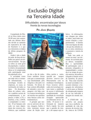 18



                             Exclusão Digital
                            na Terceira Idade
                        Dificuldades encontradas por idosos
                             frente às novas tecnologias
                                        Por Lucia Gonzalez
                                                                          Foto Lucia Gonzalez
    A população do Bra-                                                                         lativo. As informações
sil na faixa etária entre                                                                       nos chegam por todos
50-90 anos tem aumen-                                                                           os lados, intervindo nas
tado nas últimas déca-                                                                          nossas relações e com-
das devido ao aumento                                                                           portamentos. A família
da expectativa de vida                                                                          com suas figuras da mãe
do brasileiro é o que                                                                           e do pai fica diluído en-
nos demonstra os dados                                                                          tre os mitos eletrônicos
da última pesquisa do                                                                           e assumem a tutoria da
IBGE.                                                                                           infância.
    Ainda é alta a idade                                                                            Tudo isso pode se
de saída da força de tra-                                                                       tornar em mais um ele-
balho nos países em de-                                                                         mento de exclusão para
senvolvimento. No que                                                                           os idosos, usurpando-
se refere ao total geral                                                                        lhes a oportunidade
da população, o aumen-                                                                          de participação com o
                                    Prof. Nathielly Campos
to relativo da população                                                                        presente, relegando-o à
idosa se vê compensada                                                                          marginalidade e exilan-
pela participação total                                                                         do-o no tempo da gera-
da população ativa.         no dia a dia de todos.           tífica, porém a outra,             ção anterior, deixando-o
    A sociedade como        Esses artefatos fazem            nascida em       tempos            relegado à função social
um todo está se tornan-     com que a comunicação            diversos convive con-              de memória, de passa-
do informatizada,       a   seja intermediada pela           flituosamente com as               do. Para estar inserido
tecnologia invadiu as       máquina e não pela voz           mudanças tecnológicas.             na atual sociedade é ne-
empresas, as casas, as      humana. Os idosos de             Esses recursos sofisti-            cessário dominar a lin-
instituições de todos os    hoje sentem dificuldade          cados da tecnologia tor-           guagem da informática
tipos.    Os dissemina-     de entender a nova lin-          nam maior a amplitude              e usá-la para se libertar
dores de cultura, valo-     guagem e de lidar com            de acesso à informação             da ultrapassada imagem
res e padrões sociais de    os avanços tecnológicos          complementado       pela           de ser um indivíduo à
comportamento, a im-        até mesmo nas questões           qualidade de veiculação            margem do mundo atu-
prensa, o rádio, a TV, o    mais básicas como ele-           recepção     aparecendo            al.
telefone, o fax, o DVD,     trodomésticos.                   em diferentes níveis de                A UNISUAM de-
o computador e a inter-        A geração que nas-            mídia. O acesso à in-              senvolve um projeto
net. O ser humano está      ceu no universo de íco-          formação de maneira                que visa a melhoria da
cada vez mais depen-        nes, imagens, botões e           fácil e rápida faz com             qualidade de vida das
dente dos recursos ele-     telas transitam nessas           que a questão do tem-              pessoas da terceira ida-
trônicos, que coabitam      cenas de ficção cien-            po e do espaço seja re-            de, trata-se da UNATI
 