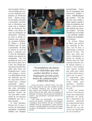 19

(Universidade Aberta à                                                 Fotos Renato Teles
                                                                                            personalizados . Neces-
Terceira Idade) que con-                                                                    sita do computador para
ta com a brilhante coor-                                                                    desenvolver pedidos e
denação da Professora                                                                       novos trabalhos(figuras
Rose. Dentre as mui-                                                                        para bordar). “Um dia
tas atividades oferecidas                                                                   fui fazer uma compra e
e procuradas encontra-                                                                      fiquei surpresa quando a
mos a informática, que                                                                      moça me perguntou meu
conta com a colabora-                                                                       imail e, como eu não te-
ção da Professora Na-                                                                       nho nenhum, não conse-
thielly e dos alunos do                                      D. Zeny Bonifácio              guí comprar”. Ela disse
curso de graduação em                                                                       sorrindo que vive sozinha
informática. Procuran-                                                                      e que pretende também
do entre as alunas vo-                                                                      “arrumar um companhei-
luntárias para entrevis-                                                                    ro na internet.
tar, encontrei D.Dilma,                                                                         D. Irilene Maria
D. Helena e D.Zeny.                                                                         de Melo, que prefere
D.Dilma tem 62 anos,                                                                        ser chamada de He-
é aposentada , dá aulas                                                                     lena, tem 56 anos, é
de música no coral da                                                                       aposentada e cuida da
igreja e pretende com                                                                       mãe de 79 anos. Ela
o curso de informática,                                                                     disse que acha que
montar uma apostila no                                                                      com a informática as
computador. Ela está                                                                        portas do mundo se
gostando do curso e um                                        D. Irilene Maria              abrirão para ela.”Não
dos motivos para isso é                                                                     consigo controlar ain-
o fato dos colegas per-                                                                     da aquele negócio, o
tencerem à mesma faixa                                                                      mouse e fico confusa
etária dela.”Antes nós
                                 “O analfabeto do futuro                                    com aquela setinha
freqüentávamos cursos            será o indivíduo que não                                   que anda para todos
com crianças e jovens             souber decifrar a nova                                    os lados menos para o
e as dificuldades nossas         linguagem gerada pelos                                     lugar que eu quero”.
são diferentes das de-                                                                      E surpreende com
les. Aqui todos temos a
                                 meios de comunicação.”                                     seu entusiasmo”Não
mesma base , estamos                 (PRETTO,1996)                                          existe idade para
começando juntos” .                                                                         aprender,       aprende-
                               Como nos ensina o filósofo Pierry Levy,”não
Ela se sente excluída por   basta estar diante de uma tela, munido de todas                 mos a todo momento
não saber informática       as interfaces amigáveis que se possa pensar,                    da vida “.
principalmente, quando      para superar uma situação de inferioridade. É                       Assim nos ensina
necessita acessar um        preciso antes de mais nada estar em condições de                Novaes:”Envelhecer
site, para saber o anda-    participar ativamente dos processos de inteligência             exige uma disposição
                            coletiva que apresentam o principal interesse do
mento de um processo        ciberespaço”.                                                   particular de alerta,
trabalhista que tem e,         Cabe então aos interessados no autentico                     daí a importância da
não consegue.               processo de inclusão , reclassificar os personagens             constante aquisição
    D. Zeny Bonifácio       e paisagens dessa história. Há que se reconhecer                de conhecimento para
Peixoto tem 71 anos, é      cidadãos além de consumidores e assim procurar                  não retringir as di-
                            transpor a muralha digital do mercado, até chegar
auxiliar de enfermagem      ao espaço da inteligência coletiva gerada a toques              mensões de seu uni-
aposentada e atualmente     de bits.                                                        verso e do significado
trabalha com bordados                                                                       de sua existência”.
 