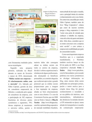 21
                                      Fotos reconstituição Rose Nunes


                                                                        Imagens do Blog Tecnisa,   numa atitude de inovação e ousadia,
                                                                           Blog do Planalto e
                                                                                                   com o principal intuito de estreitar
                                                                           Blog da Petrobras
                                                                                                   o relacionamento com o seu cliente.
                                                                                                   Em entrevista concedida por email,
                                                                                                   Fábio Cipriani, também autor do
                                                                                                   livro “Blog Corporativo”, relatou
                                                                                                   que casos de sucesso ocorrem
                                                                                                   porque o blog corporativo é visto
                                                                                                   “como uma porta de entrada para
                                                                                                   conhecer o trabalho da empresa,
                                                                                                   vista sob a ótica de quem está dentro
                                                                                                   dela. Além disso, considero que se
                                                                                                   eu tentar conversar com a empresa
                                                                                                   serei ouvido” e com certeza a
                                                                                                   empresa terá credibilidade por parte
                                                                                                   do consumidor/usuário.
                                                                                                       Como uma importante empresa
                                                                                                   brasileira que é, e respeitada
                                                                                                   mundialmente,         a    Petrobras
com ferramentas mediadas pelas                   maioria delas não conseguiu                       também resolveu lançar no dia
novas tecnologias.                               adotar as mídias sociais em                       02 de junho de 2009 o seu blog
   Segundo     uma    pesquisa                   todos os setores da empresa,                      corporativo chamado Fatos e
pioneira, realizada no Brasil                    devido à cultura organizacional e                 Dados        (http://www.petrobras.
durante os meses de fevereiro                    relutância de alguns profissionais,               com.br/fatosedados), provocando
e março de 2010, denominada                      não alcançando os benefícios                      polêmica nos meios jornalísticos
“Mídias sociais nas empresas –                   pretendidos, ao contrário daquelas                ao divulgar informações no
O relacionamento online com                      que souberam aproveitar o grande                  blog, antes mesmo delas serem
o mercado” (1), liderada por                     potencial que as mídias sociais                   publicadas nos principais jornais,
Fábio Cipriani, gerente da área                  proporcionam para a imagem                        porém o maior motivo para a
de consultoria empresarial da                    e boa reputação da empresa,                       criação desse blog foi prestar
Deloitte e conduzida pela equipe                 aliadas ao bom relacionamento                     esclarecimentos à sociedade e
de consultores da empresa, com                   com os seus clientes. É o caso da                 ao seu público de interesse, sem
a participação de 302 empresas                   Construtora Tecnisa, que em 2000                  intermediários,       defendendo-se
brasileiras de diversos portes                   saiu na frente e lançou o Blog da                 das denúncias levantadas durante
econômicos e segmentos, 70%                      Tecnisa (http://www.blogtecnisa.                  a CPI instaurada na época, numa
dessas empresas já monitoram                     com.br), o primeiro blog corporativo              atitude de transparência e ousadia
o universo online, porém a                       do mercado imobiliário brasileiro,                da comunicação empresarial.

(1) Maiores detalhes em http://www.blogcorporativo.net/2010/05/27/pesquisa-inedita-midias-sociais-nas-empresas/
 