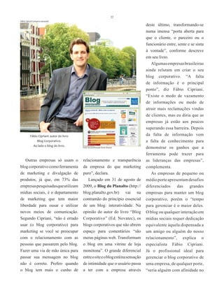 22
Fábio Cipriani (arquivo pessoal)
                                                                                     deste último, transformando-se
                                                                                     numa imensa “porta aberta para
                                                                                     que o cliente, o parceiro ou o
                                                                                     funcionário entre, sente e se sinta
                                                                                     à vontade”, conforme descreve
                                                                                     em seu livro.
                                                                                        Algumas empresas brasileiras
                                                                                     ainda relutam em criar o seu
                                                                                     blog corporativo. “A falta
                                                                                     de informação é o principal
                                                                                     ponto”, diz Fábio Cipriani.
                                                                                     “Existe o medo de vazamento
                                                                                     de informações ou medo de
                                                                                     atrair mais reclamações vindas
                                                                                     de clientes, mas eu diria que as
                                                                                     empresas já estão aos poucos
                                                                                     superando essa barreira. Depois
           Fábio Cipriani: autor do livro                                            da falta de informação vem
                Blog Corporativo.                                                    a falta de conhecimento para
             Ao lado o blog do livro.       Foto reconstituição Rose Nunes           demonstrar os ganhos que a
                                                                                     ferramenta pode trazer para
   Outras empresas só usam o                relacionamento e transparência           as lideranças das empresas”,
blog corporativo como ferramenta            da empresa do que marketing              complementa.
de marketing e divulgação de                puro”, declara.                             As empresas de pequeno ou
produtos, já que, em 73% das                   Lançado em 31 de agosto de            médio porte apresentam desafios
empresas pesquisadas que utilizam           2009, o Blog do Planalto (http://        diferenciados    das    grandes
mídias sociais, é o departamento            blog.planalto.gov.br) vai na             empresas para manter um blog
de marketing que tem maior                  contramão do princípio essencial         corporativo, porém o “tempo
liberdade para ousar e utilizar             de um blog: interatividade. Na           para gerenciar é o maior deles.
novos meios de comunicação.                 opinião do autor do livro “Blog          O blog ou qualquer interação em
Segundo Cipriani, “não é errado             Corporativo” (Ed. Novatec), os           mídias sociais requer dedicação
usar (o blog corporativo) para              blogs corporativos que não abrem         equivalente àquela dispensada a
marketing se você se preocupar              espaço para comentários “são             um amigo ou alguém do nosso
com o relacionamento com as                 meras páginas web. Transformam           relacionamento”, explica o
pessoas que passarem pelo blog.             o blog em uma vitrine de loja            especialista Fábio Cipriani.
Fazer uma via de mão única para             monótona”. O grande diferencial          Já o profissional ideal para
passar sua mensagem no blog                 entre o site e o blog está na sensação   gerenciar o blog corporativo de
não é correto. Prefiro quando               de intimidade que o usuário passa        uma empresa, de qualquer porte,
o blog tem mais o cunho de                  a ter com a empresa através              “seria alguém com afinidade no
 