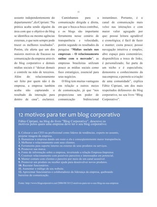 23


assunto independentemente do               Caminhamos        para      a         instantâneo. Portanto, é o
departamento”, diz Cipriani. “Na        comunicação dirigida e direta,           canal de comunicação mais
prática acaba sendo alguém da           em que o boca-a-boca contribui,          veloz nas interações e com
área com que o objetivo do blog         e os blogs são importante                maior valor agregado por
se identifica ou mesmo agências         ferramenta nesse cenário de              que: possui leitura agradável
externas, o que nem sempre pode         transparência e velocidade,              e cronológica; é fácil de fazer
trazer os melhores resultados”.         porém segundo os resultados da           e manter; custa pouco; possui
Porém, ele alerta que um dos            pesquisa “Mídias sociais nas             navegação intuitiva e simples;
maiores motivos de fracasso na          empresas – O relacionamento              abre espaço para comentários;
comunicação da empresa através          online com o mercado”, as                disponibiliza a troca de links;
do blog corporativo e demais            empresas brasileiras utilizam            é personalizado; faz parte de
mídias sociais é “deixar demais         pouco as mídias sociais como             um nicho e é especialista;
o controle na mão de terceiros.         foco estratégico, essencial para         demonstra o conhecimento da
Além       do     relacionamento        seus negócios.                           sua empresa; e permite a criação
ser feito por quem não é da                O blog tem muitas vantagens           de uma comunidade”, explica
empresa, a empresa também               em relação a outros meios                Fábio Cipriani, um dos mais
acaba    não   capturando o             de comunicação, já que “nos              respeitados defensores do blog
resultado da interação para             proporciona um poder de                  corporativo, no seu livro “Blog
dentro de casa”, esclarece.             comunicação        bidirecional          Corporativo”.




   12 motivos para ter um blog corporativo
   Fábio Cipriani, no blog do livro ”Blog Corporativo”, descreve os
   motivos pelos quais uma empresa deve ter o seu blog corporativo:

   1. Colocar o seu CEO ou profissional como líderes de tendências, experts no assunto,
   projetar imagem da empresa.
   2. Humanizar a empresa dando um rosto a ela e conseqüentemente maior transparência.
   3. Melhorar o relacionamento com seus clientes.
   4. Ferramenta para suporte interno ou externo de seus produtos ou serviços.
   5. Promover sua marca.
   6. Fonte de informação sobre a empresa, invertendo a relação Empresa-Imprensa.
   7. Construir relacionamento com possíveis parceiros e interessados em potencial.
   8. Manter contato com clientes e parceiro por meio de um canal acessível.
   9. Promover um produto ou receber ajuda para desenvolver novos produtos.
   10. Recrutar funcionários.
   11. Aumentar o tráfego de seu website.
   12. Aproximar funcionários e colaboradores da liderança da empresa, quebrando
   barreiras de comunicação.

   Fonte: http://www.blogcorporativo.net/2006/08/10/12-motivos-para-ter-o-seu-blog-na-sua-empresa
 