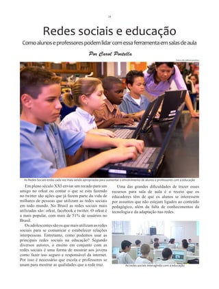 24




               Redes sociais e educação
 Como alunos e professores podem lidar com essa ferramenta em salas de aula
                                                Por Carol Portella
                                                                                                              Fotos site editora positivo




  As Redes Sociais estão cada vez mais sendo apropriadas para aumentar o envolvimento de alunos e professores com a educação

   Em pleno século XXI enviar um recado para um                      Uma das grandes dificuldades de trazer esses
amigo no orkut ou contar o que se esta fazendo                    recursos para sala de aula é o receio que os
no twitter são ações que já fazem parte da vida de                educadores têm de que os alunos se interessem
milhares de pessoas que utilizam as redes sociais                 por assuntos que não estejam ligados ao conteúdo
em todo mundo. No Brasil as redes sociais mais                    pedagógico, além da falta de conhecimentos da
utilizadas são: orkut, facebook e twitter. O orkut é              tecnologia e da adaptação nas redes.
a mais popular, com mais de 51% de usuários no
Brasil.
   Os adolescentes são os que mais utilizam as redes
sociais para se comunicar e estabelecer relações
interpessoas. Entretanto, como podemos usar as
principais redes sociais na educação? Segundo
diversos autores, o ensino em conjunto com as
redes sociais é uma forma de mostrar aos jovens
como fazer uso seguro e responsável da internet.
Por isso é necessário que escola e professores se
unam para mostrar as qualidades que a rede traz.                          As redes sociais interagindo com a educação
 