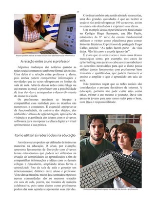 25
                                                                                  O twitter também esta sendo adotado nas escolas,
                                                                               uma das grandes qualidades é que no twitter o
                                                                               usuário não pode ultrapassar 140 caracteres, assim
                                                                               os alunos são desafiados a exprimir suas idéias.
                                                                                  Um exemplo dessa experiência tem funcionado
                                                                               no Colégio Hugo Sarmento, em São Paulo,
                                                                               estudantes da 8° serie do ensino fundamental
                                                                               utilizam o twitter como plataforma para contar
                                                                               historias literárias. O professor de português Tiago
                                                                               Calles conclui: “As redes fazem parte da vida
                                                                               deles. Não há como a escola ignora-las”.
 Alunos podem utilizar as redes sociais nos laboratorios de informatica           É claro que existem riscos e maus usos dessas
                                                                               tecnologias como, por exemplo, nos casos do
      A relação entre aluno e professor                                        cyberbulling, mas para isso cabe a escola estabelecer
   Algumas mudanças são notórias quando as                                     os conceitos necessários para que o aluno possa
redes sociais entram no ambiente formal de ensino.                             utilizar dessas ferramentas com professores bem
Uma delas é a relação entre professor e aluno,                                 treinados e qualificados, que podem favorecer o
pois ambos podem compartilhar informações e                                    ensino e ampliar o que é aprendido em sala de
novidades que às vezes ultrapassam os limites da                               aula.
sala de aula. Através dessas redes como blogs ou                                  Não podemos negar que as redes sociais são
até mesmo o email o professor tem a possibilidade                              consideradas o presene duradouro da internet. A
de tirar duvidas e acompanhar o desenvolvimento                                educação, portanto não pode evitar sites como
do aluno na escola.                                                            orkut, twitter e ate mesmo o youtube. Deve sim
   Os professores precisam se integrar e                                       preparar jovens para usar essas redes para o bem,
compartilhar essa realidade pois os desafios são                               com ética e responsabilidade.
numerosos e constantes. É essencial apropriar-se
da funcionalidada, da essência dos objetos, dos
ambientes virtuais de aprendizagem, aproveitar da
vivência e experiência dos alunos com o diversos
softwares para incorporar a cultura digital e virtual
aprimorando a sua prática.


Como utilizar as redes sociais na educação
   As redes sociais podem ser utilizadas de inúmeras
maneiras na educação. O orkut, por exemplo,
apresenta ferramentas de discussão com diversos
temas educacionais que podem ser utilizados na
criação de comunidades de aprendizados a fim de
compartilhar informações e idéias com os demais
colegas e educadores, ampliando dessa forma o
aprendizado fora da sala de aula e gerando um
relacionamento didático entre aluno e professor.
Visto dessa maneira, muito dos conteúdos expostos
nessas comunidades são os mesmos tratados
em sala de aula, porém, são tratados de maneira
colaborativa, pois tanto alunos como professores
podem dar suas opinões e apresentar suas dúvidas.                                 Redes sociais ganham espaço na relação de alunos e professores
 