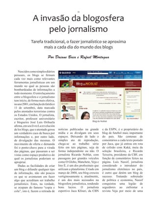 26



               A invasão da blogosfera
                   pelo jornalismo
              Tarefa tradicional, o fazer jornalístico se aproxima
                     mais a cada dia do mundo dos blogs

                            Por Daiane Baia e Rafael Mortagua


   Nascidos como simples diários
pessoais, os blogs se firmam
cada vez mais como relevantes
ferramentas jornalísticas em um
mundo no qual as pessoas são
bombardeadas de informações a
todo momento. O entrelaçamento
entre a blogosfera e o jornalismo
tem início, de forma mais efetiva,
no ano 2001, em função do fatídico
11 de setembro, data marcada
pelos atentados terroristas contra
os Estados Unidos. O jornalista,
escritor, professor universitário
                                                                Blog do Noblat
e blogueiro José Luís Orihuela
afirma, em seu livro La revolución
de los blogs, que o atentado gerou   notícias publicadas na grande       e da ESPN, é o proprietário do
um verdadeiro caos de busca por      mídia e as divulgam em seus         blog de futebol mais importante
informações e, por outro lado,       espaços. Deixando de lado o         do país. São centenas de
de divulgação das mesmas. O          simples ato de reprodução,          comentários a cada texto postado
movimento de oferta e demanda        chega-se ao trabalho sério          por Juca, que já entrou em rota
foi o ponto-chave para a virada      feito em tais páginas, seja de      de colisão com Kaká, meia da
das páginas, que passaram a ser      forma independente ou não. O        seleção brasileira, e Ricardo
vistas como espaço produtivo do      jornalista Ricardo Noblat, com      Teixeira, presidente da CBF, em
qual os jornalistas poderiam se      passagens por grandes veículos      função de comentários feitos na
apropriar.                           como O Globo, Manchete, Veja e      página. Luís Nassif, jornalista
   Dadas as facilidades de criar     Isto É, é um dos profissinais que   considerado o introdutor do
um blog e difundir qualquer tipo     utilizam a plataforma. Criado em    jornalismo eletrônico no país,
de informação, não são poucos        março de 2004, seu blog cresceu     é outro que detém um blog de
os que se aventuram em fazer         vertiginosamente e, atualmente,     sucesso. Tratando sobretudo
algo que acreditam ser trabalho      é um dos mais acessados na          de política e economia, Nassif
jornalístico. Estes, na verdade,     blogosfera jornalística, rendendo   conquistou uma legião de
se ocupam do famoso “copia e         bons lucros. O jornalista           seguidores ao enfrentar a
cola”, isto é, fazem a retirada de   esportivo Juca Kfouri, da CBN       revista Veja por meio de uma
 