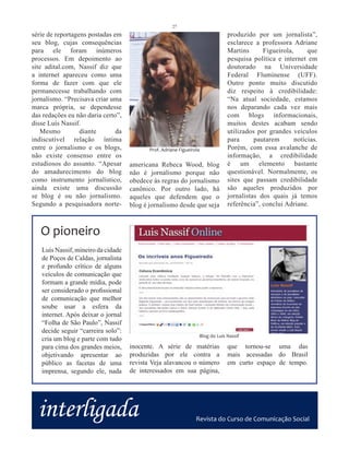 27
série de reportagens postadas em                                               produzido por um jornalista”,
seu blog, cujas consequências                                                  esclarece a professora Adriane
para ele foram inúmeros                                                        Martins      Figueirola,      que
processos. Em depoimento ao                                                    pesquisa política e internet em
site adital.com, Nassif diz que                                                doutorado na Universidade
a internet apareceu como uma                                                   Federal Fluminense (UFF).
forma de fazer com que ele                                                     Outro ponto muito discutido
permanecesse trabalhando com                                                   diz respeito à credibilidade:
jornalismo. “Precisava criar uma                                               “Na atual sociedade, estamos
marca própria, se dependesse                                                   nos deparando cada vez mais
das redações eu não daria certo”,                                              com blogs informacionais,
disse Luís Nassif.                                                             muitos destes acabam sendo
   Mesmo          diante       da                                              utilizados por grandes veículos
indiscutível relação íntima                                                    para      pautarem       notícias.
entre o jornalismo e os blogs,             Prof. Adriane Figueirola            Porém, com essa avalanche de
não existe consenso entre os                                                   informação, a credibilidade
estudiosos do assunto. “Apesar      americana Rebeca Wood, blog                é um elemento bastante
do amadurecimento do blog           não é jornalismo porque não                questionável. Normalmente, os
como instrumento jornalístico,      obedece às regras do jornalismo            sites que passam credibilidade
ainda existe uma discussão          canônico. Por outro lado, há               são aqueles produzidos por
se blog é ou não jornalismo.        aqueles que defendem que o                 jornalistas dos quais já temos
Segundo a pesquisadora norte-       blog é jornalismo desde que seja           referência”, conclui Adriane.



   O pioneiro
   Luís Nassif, mineiro da cidade
   de Poços de Caldas, jornalista
   e profundo crítico de alguns
   veículos de comunicação que
   formam a grande mídia, pode
   ser considerado o profissional
   de comunicação que melhor
   soube usar a esfera da
   internet. Após deixar o jornal
   “Folha de São Paulo”, Nassif
   decide seguir “carreira solo”:
                                                                  Blog do Luis Nassif
   cria um blog e parte com tudo
   para cima dos grandes meios,     inocente. A série de matérias              que tornou-se uma das
   objetivando apresentar ao        produzidas por ele contra a                mais acessadas do Brasil
   público as facetas de uma        revista Veja alavancou o número            em curto espaço de tempo.
   imprensa, segundo ele, nada      de interessados em sua página,




  interligada                                                    Revista do Curso de Comunicação Social
 