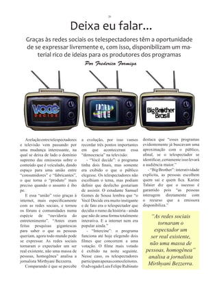 28



                             Deixa eu falar...
   Graças às redes sociais os telespectadores têm a oportunidade
   de se expressar livremente e, com isso, disponibilizam um ma-
       terial rico de ideias para os produtores dos programas
                                      Por Frederico Formiga




   A relação entre telespectadores   a evolução, por isso vamos           destaca que “esses programas
e televisão vem passando por         recordar três pontos importantes     evidentemente já buscavam uma
uma mudança interessante, na         em que aconteceram essa              aproximação com o público,
qual se deixa de lado o domínio      “democracia” na televisão:           afinal, se o telespectador se
supremo das emissoras sobre o           - “Você decide”: o programa       identificar, certamente isso levará
conteúdo que é veiculado, dando      tinha dois finais, mas somente       a audiência maior.”
espaço para uma união entre          era exibido o que o público             - “Big Brother”: interatividade
“consumidores” e “fabricantes”,      elegesse. Os telespectadores não     explícita, as pessoas escolhem
o que torna o “produto” mais         escolhiam o tema, mas podiam         quem sai e quem fica. Karine
preciso quando o assunto é ibo       definir que desfecho gostariam       Talaier diz que o sucesso é
pe.                                  de assistir. O estudante Samuel      garantido pois “as pessoas
   E essa “união” veio graças à      Gomes de Sousa lembra que “o         interagem diretamente com
internet, mais especificamente       Você Decide era muito instigante     o recurso que a emissora
com as redes sociais, e tornou       e de fato era o telespectador que    disponibiliza.”
os fóruns e comunidades numa         decidia o rumo da história - ainda
espécie de “ouvidoria do             que não de uma forma totalmente         “As redes sociais
entretenimento”. “Antes eram         interativa. E a internet nem era
feitas pesquisas gigantescas         popular ainda.”
                                                                                tornaram o
para saber o que as pessoas             - “Intercine”: o programa             espectador um
queriam, agora todo mundo pode       funciona até hoje elegendo dois         ser real existente,
se expressar. As redes sociais       filmes que concorrem a uma
tornaram o expectador um ser         votação. O filme mais votado
                                                                            não uma massa de
real existente, não uma massa de     é exibido na noite seguinte.          pessoas, homogênea”
pessoas, homogênea” analisa a        Nesse caso, os telespectadores         analisa a jornalista
jornalista Mirthyani Bezzerra.       participam apenas como eleitores.
   Comparando é que se percebe       O advogado Luis Felipe Rubinato
                                                                            Mirthyani Bezzerra.
 