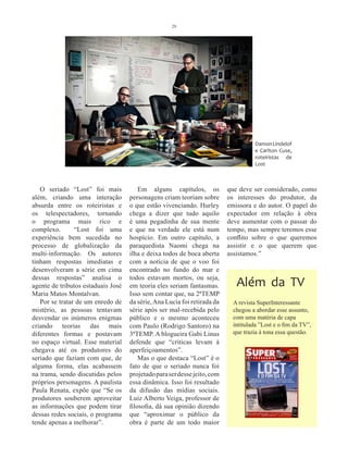29




                                                                                    Damon Lindelof
                                                                                    e Carlton Cuse,
                                                                                    roteiristas de
                                                                                    Lost



   O seriado “Lost” foi mais            Em alguns capítulos, os           que deve ser considerado, como
além, criando uma interação         personagens criam teoriam sobre       os interesses do produtor, da
absurda entre os roteiristas e      o que estão vivenciando. Hurley       emissora e do autor. O papel do
os telespectadores, tornando        chega a dizer que tudo aquilo         expectador em relação à obra
o programa mais rico e              é uma pegadinha de sua mente          deve aumentar com o passar do
complexo.       “Lost foi uma       e que na verdade ele está num         tempo, mas sempre teremos esse
experiência bem sucedida no         hospício. Em outro capítulo, a        conflito sobre o que queremos
processo de globalização da         paraquedista Naomi chega na           assistir e o que querem que
multi-informação. Os autores        ilha e deixa todos de boca aberta     assistamos.”
tinham respostas imediatas e        com a notícia de que o voo foi
desenvolveram a série em cima       encontrado no fundo do mar e
dessas respostas” analisa o         todos estavam mortos, ou seja,
agente de tributos estaduais José   em teoria eles seriam fantasmas.         Além da TV
Maria Matos Montalvan.              Isso sem contar que, na 2ªTEMP
   Por se tratar de um enredo de    da série, Ana Lucia foi retirada da     A revista SuperInteressante
mistério, as pessoas tentavam       série após ser mal-recebida pelo        chegou a abordar esse assunto,
desvendar os inúmeros enigmas       público e o mesmo aconteceu             com uma matéria de capa
criando teorias das mais            com Paulo (Rodrigo Santoro) na          intitulada ”Lost e o fim da TV”,
diferentes formas e postavam        3ªTEMP. A blogueira Gabi Linus          que trazia à tona essa questão.
no espaço virtual. Esse material    defende que “criticas levam à
chegava até os produtores do        aperfeiçoamentos”.
seriado que faziam com que, de          Mas o que destaca “Lost” é o
alguma forma, elas acabassem        fato de que o seriado nunca foi
na trama, sendo discutidas pelos    projetado para ser desse jeito, com
próprios personagens. A paulista    essa dinâmica. Isso foi resultado
Paula Renata, expõe que “Se os      da difusão das mídias sociais.
produtores souberem aproveitar      Luiz Alberto Veiga, professor de
as informações que podem tirar      filosofia, dá sua opinião dizendo
dessas redes sociais, o programa    que “aproximar o público da
tende apenas a melhorar”.           obra é parte de um todo maior
 