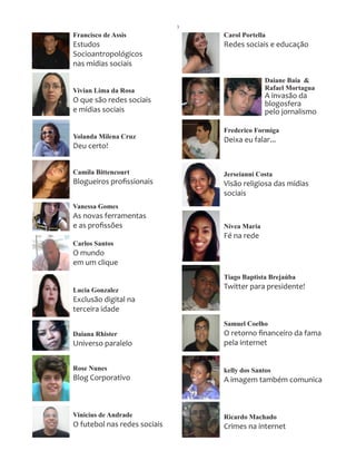 3
Francisco de Assis                Carol Portella
Estudos                           Redes sociais e educação
Socioantropológicos
nas mídias sociais

                                                Daiane Baia &
Vivian Lima da Rosa                             Rafael Mortagua
                                                A invasão da
O que são redes sociais                         blogosfera
e mídias sociais                                pelo jornalismo

                                  Frederico Formiga
Yolanda Milena Cruz               Deixa eu falar...
Deu certo!


Camila Bittencourt                Jerseianni Costa
Blogueiros profissionais          Visão religiosa das mídias
                                  sociais
Vanessa Gomes
As novas ferramentas
e as profissões                   Nívea Maria
                                  Fé na rede
Carlos Santos
O mundo
em um clique
                                  Tiago Baptista Brejaúba
Lucia Gonzalez                    Twitter para presidente!
Exclusão digital na
terceira idade
                                  Samuel Coelho
Daiana Rhister                    O retorno financeiro da fama
Universo paralelo                 pela internet


Rose Nunes                        kelly dos Santos
Blog Corporativo                  A imagem também comunica



Vinicius de Andrade               Ricardo Machado
O futebol nas redes sociais       Crimes na internet
 
