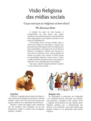 30



                          Visão Religiosa
                         das mídias sociais
                     O que será que os religiosos acham disso?
                                      Por Jerseianni Costa
                              A religião faz parte da vida humana. A
                           evangelização nos dias atuais, tem espaço
                           significativo nas mídias da internet, onde dinamizam
                           suas congregações e seus adeptos conectam-se com
                           outros de semelhante fé.
                              Usam mídias como o twitter, youtube, blogs, e
                           outros para chegar aos buscadores (aqueles que
                           procuram mais informações sobre a fé religiosa) ou
                           para compartilhar os princípios de sua fé. Há sites
                           católicos, evangélicos, espíritas que oferecem os
                           mais diversos materiais: rezas, cantos, pedidos de
                           oração ou acender velas virtuais. O Orkut mostra
                           as comunidades religiosas, fornece fotos e vídeos
                           e ainda possibilita encontrar pessoas que podem se
                           relacionar com a afinidade da mesma religião.
                              Veja o que algumas religiões pensam a respeito
                           e como utilizam essas mídias.




  Espíritas                                                  Religião Afro
   O Brasil é o segundo país em número de blogs e o           No ciberespaço os praticantes do Candomblé
mais usado para divulgação do espiritismo. Existem         e de Umbanda buscam apresentar seu trabalho,
também muitos sites com textos para aqueles que            suas propostas e intenções, citam Angola, orixás
querem conhecer ou se aprofundar nesta doutrina.           e religiões afro-brasileiras de uma maneira geral.
   Quando é criada uma página sobre espiritismo            Significa, portanto, que a informatização dos
por um membro, uma instituição ou por um                   terreiros é um facilitador para todos aqueles que
simpatizante espírita é somente para divulgação,           desejam contatos ou se aprofundar nessa prática
portanto, caridade.                                        religiosa.
 
