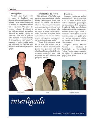 31

Cristãos
  Evangélicos                         Testemunhas de Jeová                 Católicos
   Possuem seus blogs, sites           Não utilizam o YouTube para         Possuem catequeses online,
e usam o YouTube para               mostrar suas reuniões de estudo     altares virtuais como por exemplo
demostrações de cultos online. A    bíblico, pois seguem o que está     o site do padre Marcelo Rossi,
pastora Lucia Duarte envagélica     escrito na Bíblia, em Hebreus       onde há sala de chat , podcast para
há 30 anos na Ilha do Governador    10:24-25 ”E consideremo-nos uns     ouvir o momento de fé (programa
fala a respeito: “No caso das       aos outros, para nos estimularmos   de rádio do Padre Marcelo Rossi
pessoas estarem debilitadas e       ao amor e ás boas obras, não        na Rede Globo). Dá também para
não puderem assistir aos cultos,    deixando a nossa congregação,       assistir à missa, à capela virtual, e
fazemos as nossas vigílias no       como é costume de alguns, antes     ao rosário virtual. Basta fazer um
YouTube. Mas nada é igual ao        admoestando-nos uns aos outros;     cadastro, onde você pode optar
calor humano, pois meu trabalho     e tanto mais, quanto vedes que se   por receber mensagens diárias
de evangelização é por amor. Por    vai aproximando aquele dia”.        no e-mail ou boletim mensal
enquanto a única mídia social          Vilma é Testemunha de Jeová      (newsletters).
que utilizamos é o YouTube, mas     há 20 anos e de acordo com a           Douglas Renato Oliveira
pretendo criar um site próprio da   Bíblia os irmãos precisam estar     Navarro        é      estudante de
igreja.”                            juntos, mas possuem web site        Publicidade na Universidade
                                    oficial das Testemunhas de Jeová,   Federal Fluminense e coordenador
                                    www.watchtower.inf, que está        da equipe de comunicação do
                                    traduzido em 407 idiomas para       grupo jovem Átrios.
                                    pesquisas bíblicas.




           Lucia Duarte                           Vilma                            Douglas Renato




  interligada
                                                            Revista do Curso de Comunicação Social
 