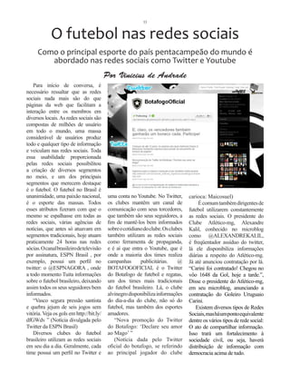 33



            O futebol nas redes sociais
     Como o principal esporte do país pentacampeão do mundo é
        abordado nas redes sociais como Twitter e Youtube
                                          Por Vinicius de Andrade
    Para início de conversa, é
necessário ressaltar que as redes
sociais nada mais são do que
páginas da web que facilitam a
interação entre os membros em
diversos locais. As redes sociais são
compostas de milhões de usuário
em todo o mundo, uma massa
considerável de usuários produz
todo e qualquer tipo de informação
e veiculam nas redes sociais. Toda
essa usabilidade proporcionada
pelas redes sociais possibilitou
a criação de diversos segmentos
no meio, e um dos principais
segmentos que merecem destaque
é o futebol. O futebol no Brasil é
unanimidade, uma paixão nacional,          uma conta no Youtube. No Twitter,       carioca: Maicosuel)
é o esporte das massas. Todos              os clubes mantêm um canal de                 É comum também dirigentes de
esses atributos fizeram com que o          comunicação com seus torcedores,        futebol utilizarem constantemente
mesmo se espalhasse em todas as            que também são seus seguidores, a       as redes sociais. O presidente do
redes sociais, várias agências de          fim de mantê-los bem informados         Clube Atlético-mg, Alexandre
notícias, que antes só atuavam em          sobre o cotidiano do clube. Os clubes   Kalil, conhecido no microblog
segmentos tradicionais, hoje atuam         também utilizam as redes sociais        como @ALEXANDREKALIL,
praticamente 24 horas nas redes            como ferramenta de propaganda,          é freqüentador assíduo do twitter,
sócias. O canal brasileiro de televisão    e é aí que entra o Youtube, que é       lá ele disponibiliza informações
por assinatura, ESPN Brasil , por          onde a maioria dos times realiza        diárias a respeito do Atlético-mg.
exemplo, possui um perfil no               campanhas       publicitárias.     @    Já até anunciou contratação por lá.
twitter: o @ESPNAGORA , onde               BOTAFOGOFICIAL é o Twitter              “Carini foi contratado! Chegou no
a todo momento Tuita informações           do Botafogo de futebol e regatas,       vôo 1648 da Gol, hoje a tarde.”,
sobre o futebol brasileiro, deixando       um dos times mais tradicionais          Disse o presidente do Atlético-mg,
assim todos os seus seguidores bem         do futebol brasileiro. Lá, o clube      em seu microblog, anunciando a
informados.                                alvinegro disponibiliza informações     contratação do Goleiro Uruguaio
    “Vasco segura pressão santista         do dia-a-dia do clube, não só do        Carini.
e quebra jejum de seis jogos sem           futebol, mas também dos esportes           Existem diversos tipos de Redes
vitória. Veja os gols em http://bit.ly/    amadores.                               Sociais, mas há um ponto equivalente
dfGWdv ” (Notícia divulgada pelo              “Nova promoção do Twitter            dentre os vários tipos de rede social:
Twitter da ESPN Brasil)                    do Botafogo: ‘Declare seu amor          O ato de compartilhar informação.
    Diversos clubes do futebol             ao Mago’ ”                              Isso trará um fortalecimento à
brasileiro utilizam as redes sociais          (Notícia dada pelo Twitter           sociedade civil, ou seja, haverá
em seu dia a dia. Geralmente, cada         oficial do botafogo, se referindo       distribuição de informação com
time possui um perfil no Twitter e         ao principal jogador do clube           democracia acima de tudo.
 