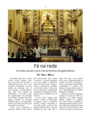 34
                                                                                                   Francisco Alberto




                                       Fé na rede
            As redes sociais como instrumentos evengelizadores
                                           Por Nívea Maria
    Para quem acha que as redes        para promoverem suas marcas          maior bem que o site possui,
sociais servem apenas como             e serviços, o Vaticano descobriu     talvez seja a disponibilização de
uma nova forma de diversão e           nas novas mídias e aplicativos       orações via Twitter e Facebook, e
entretenimento deve rever seus         formas de atrair jovens a igreja e   todos os internautas ainda podem
conceitos. Atualmente as novas         manter e desenvolver amizades,       compartilhar as orações com
mídias são utilizadas não só           e sua missão online é fazer com      amigos em outras redes sociais. O
para diversão e entretenimento,        que os internautas compartilhem      site é disponibilizado em inglês,
mas sobre tudo veículos de             e espalhem a mensagem de Deus,       português e espanhol.
informação e, em muitos casos          além de gerar conteúdo para os           O mais novo canal do Vaticano
de evangelização. Um exemplo           mesmos.                              estreado em maio de 2009 é o
é o Vaticano, segundo Dom Paul             O site oficial “Unidos pela      Pope2you, em inglês, francês,
Tighe, secretário do Conselho          oração”, criado em 2008 possui       italiano, alemão ou espanhol
Pontifício para as Comunicações        42 páginas onde se encontram         tem como objetivo, transmitir a
Sociais, se Cristo vivesse hoje, Ele   orações e preces vocacionais, o      mensagem anual do papa. No site
teria perfil no Facebook.              site ainda recebe e-mail de fiéis    há um aplicativo chamado “O papa
    Assim como instituições e          pedindo orações para as diversas     encontra você no Facebook”, nele
empresas utilizam redes sociais        situações de suas vidas. Mas o       é possível receber as atualizações
 