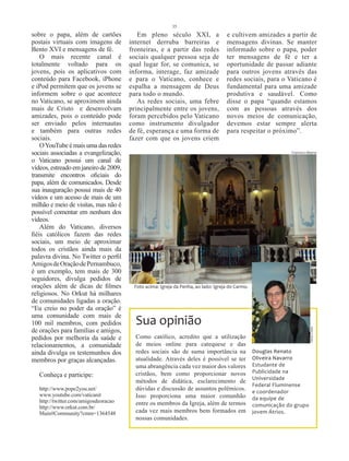 35
sobre o papa, além de cartões             Em pleno século XXI, a                   e cultivem amizades a partir de
postais virtuais com imagens de        internet derruba barreiras e                mensagens divinas. Se manter
Bento XVI e mensagens de fé.           fronteiras, e a partir das redes            informado sobre o papa, poder
    O mais recente canal é             sociais qualquer pessoa seja de             ter mensagens de fé e ter a
totalmente voltado para os             qual lugar for, se comunica, se             oportunidade de passar adiante
jovens, pois os aplicativos com        informa, interage, faz amizade              para outros jovens através das
conteúdo para Facebook, iPhone         e para o Vaticano, conhece e                redes sociais, para o Vaticano é
e iPod permitem que os jovens se       espalha a mensagem de Deus                  fundamental para uma amizade
informem sobre o que acontece          para todo o mundo.                          produtiva e saudável. Como
no Vaticano, se aproximem ainda           As redes sociais, uma febre              disse o papa “quando estamos
mais de Cristo e desenvolvam           principalmente entre os jovens,             com as pessoas através dos
amizades, pois o conteúdo pode         foram percebidos pelo Vaticano              novos meios de comunicação,
ser enviado pelos internautas          como instrumento divulgador                 devemos estar sempre alerta
e também para outras redes             de fé, esperança e uma forma de             para respeitar o próximo”.
sociais.                               fazer com que os jovens criem
    O YouTube é mais uma das redes
sociais associadas a evangelização,                                                                           Francisco Alberto

o Vaticano possui um canal de
vídeos, estreado em janeiro de 2009,
transmite encontros oficiais do
papa, além de comunicados. Desde
sua inauguração possui mais de 40
vídeos e um acesso de mais de um
milhão e meio de visitas, mas não é
possível comentar em nenhum dos
vídeos.
    Além do Vaticano, diversos
fiéis católicos fazem das redes
sociais, um meio de aproximar
todos os cristãos ainda mais da
palavra divina. No Twitter o perfil
Amigos de Oração de Pernambuco,
é um exemplo, tem mais de 300
seguidores, divulga pedidos de
orações além de dicas de filmes         Foto acima: Igreja da Penha, ao lado: Igreja do Carmo.
religiosos. No Orkut há milhares
de comunidades ligadas a oração.
“Eu creio no poder da oração” é
uma comunidade com mais de
100 mil membros, com pedidos             Sua opinião
de orações para famílias e amigos,
                                                                                                                          Jerse Costa




pedidos por melhoria da saúde e          Como católico, acredito que a utilização
relacionamentos, a comunidade            de meios online para catequese e das
ainda divulga os testemunhos dos         redes sociais são de suma importância na                Douglas Renato
membros por graças alcançadas.           atualidade. Através deles é possível se ter             Oliveira Navarro
                                         uma abrangência cada vez maior dos valores              Estudante de
                                         cristãos, bem como proporcionar novos                   Publicidade na
   Conheça e participe:                                                                          Universidade
                                         métodos de didática, esclarecimento de
                                                                                                 Federal Fluminense
   http://www.pope2you.net/              dúvidas e discussão de assuntos polêmicos.              e coordenador
   www.youtube.com/vaticanit             Isso proporciona uma maior comunhão
   http://twitter.com/amigosdeoracao                                                             da equipe de
                                         entre os membros da Igreja, além de termos              comunicação do grupo
   http://www.orkut.com.br/
   Main#Community?cmm=1364548            cada vez mais membros bem formados em                   jovem Átrios.
                                         nossas comunidades.
 