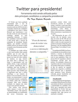 41



                Twitter para presidente!
                    Ferramenta está sendo utilizada pelos
             dois principais candidatos a campanha presidencial
                                       Por Tiago Baptista Brejaúba
    O Twitter que havia ganhado                                                  permitem contato direto com
notoriedade após o uso de                                                        incontáveis pessoas ao mesmo
celebridade passou a se tornar                                                   tempo e utilizam o meio para falar
assuntou neste ano (2010), devido à                                              de política, mas também comentam
campanha eleitoral dos candidatos                                                amenidades, como filmes e
a presidência José Serra e Dilma                                                 músicas. Recentemente a candidata
Roussef, que transformou o uso                                                   Dilma mencionou o nascimento do
da rede social em uma ferramenta                                                 seu neto.
estratégia durante as suas                                                           Há informações de que o PT
campanhas eleitorais. E muitos                                                   investiu alto na internet, como
dos candidatos resolveram utilizar                                               algo em torno de R$ 500 mil em
a rede social, após o sucesso da           ”O uso da internet,                   equipamentos para um estúdio de
campanha do presidente Barack                                                    rádio e webtv na sede nacional do
Obama, que também arrecadou                como do twitter visa                  partido localizada em Brasília, para
milhões através da internet usando                                               alimentar o site da candidata Dilma
o torpedo como ferramenta auxiliar
                                              democratizar                       Roussef (http://www.dilma13.com.
de doações.                               o acesso à informação                  br).
    O candidato que soube utilizar                                                   O candidato do PSDB, José Serra,
a rede social poderá obter grande         durante a campanha.”                   é considerado um dos políticos mais
granhos, que no caso aqui me                                                     tuiteiros, o mesmo se demonstra
refiro aos tuiteros, já que o Brasil                                             uma pessoa simpática e atenciosa
possui em torno de cinco milhões                                                 com os seus seguidores. Hoje, ele
de usuários, ou seja, número                                                     possui 454.161 seguidores, número
que pode fazer a diferença nas                                                   considerado elevado para um
urnas. A aproximação com seu                                                     político. Na realidade o número de
publico direto, é algo considerado                                               seguidores não tem se demonstrado
de extrema importância para o                                                    um grande aliado para o candidato,
candidato, para que divulgue os                                                  já que ele aparece na segunda
seus objetivos e intenções para o                                                posição nas, enquanto a candidata
futuro governo. Algo também que                                                  Dilma Roussef que é apontada
é importante para que o eleitor          imagem extraída do orkut da candidata   pelas pesquisas como primeira
identifique a sua maneira de                                                     colocada, possui atualmente em
pensar. O uso da internet, como do                                               torno de 235.064 seguidores.
twitter visa democratizar o acesso
à informação durante a campanha,                                                    Atualizando
no entanto, ainda não é possível                                                    Até o fechamento da reportagem,
conseguir obter uma completa                                                     a candidata Dilma Roussef foi eleita
avaliação do impacto das redes                                                   a presidente do Brasil, contrariando
sociais nesse período eleitoral.                                                 a popularidade do candidato José
    Para muitos, estar presente                                                  Serra, que é apontado com maior
nestes espaços é como ter uma                                                    popularidade no Twitter. Será que
“identidade virtual”. São inúmeras                                               a ferramenta não surtiu efeito na
as potencialidades de mobilização                                                campanha dele, algo precisa ser
das novas ferramentas que                Imagem extraída do orkut do candidato   analisado e estudado.
 
