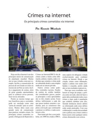 44




                          Crimes na internet
                     Os principais crimes cometidos via internet

                                      Por Ricardo Machado




    Hoje em dia a Internet é um dos   Crimes na Internet(DRCI) são de        uma espécie de delegacia voltada
principais meios de comunicação       crimes contra a honra como difa-       exclusivamente para combater
da população mundial. Muitas          macão, calúnia e injúria, onde o in-   crimes na Internet. Desde a sua
são as suas virtudes como por ex-     divíduo que cometeu o crime pode       criação, crimes como difamação,
emplo, facilita a comunicação de      ser submetido desde a uma simples      injúria e calúnia vem sendo com-
pessoas de um Estado ao outro ou      multa até ao cárcere privado.          batidos à exaustão, porém ainda
mesmo de um País ao outro; facil-         Outros crimes como pedo-           não se tem resultados expressivos.
ita o pagamento de contas, alem       filia, conteúdos racistas, fraudes        Para que esses resultados mel-
de gerar grandes oportunidades        de cartões de crédito também           horem ao longo do tempo, a polí-
para se conhecer novas pessoas,       são considerados graves, porém         cia como um todo, além de fazer a
fazer novas amizades.                 os principais e mais apreendidos       parte dela combatendo todos esses
    Porém ao mesmo tempo que          são os três citados acima. Esses       crimes a rigor, pede à população
traz benefícios para a sociedade,     delitos infelizmente a cada dia        que colabore também com eles,
pode ser encarada como uma            que passa tendem somente a au-         fazendo denúncias desses delitos
“porta de entrada” para os crimi-     mentar, pois os criminosos têm         ou informando onde esses delitos
nosos. Muitos deles usam esse         plena convicção que continuarão        estão sendo praticados. Com essa
grande meio de comunicação            a praticar os delitos e nada acon-     colaboração e a união da sociedade
para praticar variados crimes. Os     tecerá a eles.                         com a polícia eses crimes contra a
principais crimes cometidos se-           Para tentar pôr fim a esse prob-   honra assim como qualquer outros
gundo a Delegacia de Repressão a      lema, em 2000 foi criada a DRCI,       crimes diminuirão com certeza.
 