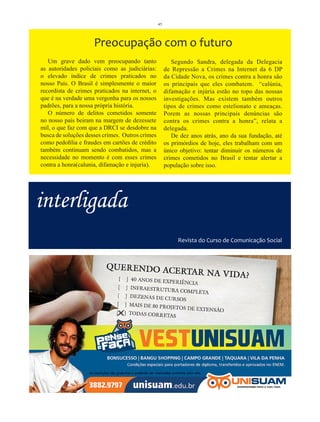 45




                     Preocupação com o futuro
   Um grave dado vem preocupando tanto                   Segundo Sandra, delegada da Delegacia
as autoridades policiais como as judiciárias:         de Repressão a Crimes na Internet da 6 DP
o elevado índice de crimes praticados no              da Cidade Nova, os crimes contra a honra são
nosso País. O Brasil é simplesmente o maior           os principais que eles combatem. “calúnia,
recordista de crimes praticados na internet, o        difamação e injúria estão no topo das nossas
que é na verdade uma vergonha para os nossos          investigações. Mas existem também outros
padrões, para a nossa própria história.               tipos de crimes como estelionato e ameaças.
   O número de delitos cometidos somente              Porem as nossas principais denúncias são
no nosso país beiram na margem de dezessete           contra os crimes contra a honra”, relata a
mil, o que faz com que a DRCI se desdobre na          delegada.
busca de soluções desses crimes. Outros crimes           De dez anos atrás, ano da sua fundação, até
como pedofilia e fraudes em cartões de crédito        os primórdios de hoje, eles trabalham com um
também continuam sendo combatidos, mas a              único objetivo: tentar diminuir os números de
necessidade no momento é com esses crimes             crimes cometidos no Brasil e tentar alertar a
contra a honra(calunia, difamação e injuria).         população sobre isso.




interligada
                                                           Revista do Curso de Comunicação Social
 