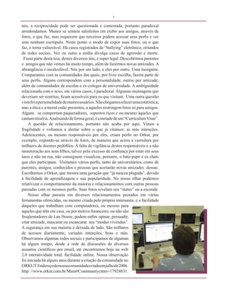 5


nós, a reciprocidade pode ser questionada e contestada, portanto paradoxal
arredondamos. Muitos se sentem satisfeitos em exibir aos amigos, através de
fotos, o que faz, mas esquecem que terceiros podem acessar seus perfis e ver
sem nenhum escrúpulo. Neste ponto o modo de expor suas fotos, ou o que
faz, o torna vulnerável. Há casos registrados de “bullying” eletrônico, oriundos
de redes sociais. Vez ou outra a mídia divulga casos de agressão e morte.
 Fazer parte desta teia, destes diversos nós, é super legal. Descobrimos parentes
e amigos que não vemos há muito tempo, além de fazermos novas amizades. A
abrangência é incalculável. Nós por um lado, e eles por outro. Uma incógnita.
Comparamos com as comunidades das quais, por livre escolha, fazem parte de
seus perfis. Alguns correspondem com a personalidade, outros por amizade,
além de comunidades de escolas e ex-colegas de universidade. A ambiguidade
relacionada com o sexo, em vários casos, é paradoxal. Algumas mensagens que
deveriam ser restritas, ficam acessíveis para os que visitam. Uma outra questão
vista foi a personalidade de muitos usuários. Não chegamos a fazer uma estatística,
mas a ética e a moral estão presentes, a aqueles restringem fotos só para amigos.
Alguns se comportam paqueradores, supostos ricos e ou mesmo àqueles que
cantam miséria. Analisando de forma geral, é a metade de um “Curriculum Vitae”.
     A questão de relacionamento, portanto não acaba por aqui. Vimos a
fragilidade e voltamos a alertar sobre o que já citamos: as más intenções.
Adolescentes, ou mesmo responsáveis por eles, criam perfis no Orkut, por
exemplo, expondo-as através de fotos, de maneira que acirra a varredura por
milhares de doentes pedófilos. A falta de vigilância destes responsáveis e a não
monitoração aos seus filhos, talvez pelo excesso de confiança por estar em seus
lares e não na rua, não conseguem visualizar, portanto, o bate-papo e os chats
que eles participam. Visitamos vários perfis, tanto de universitários, como de
parentes, amigos, conhecidos e pessoas que aceitarão novas amizades dessas.
Escolhemos o Orkut, que mostra uma geração que “já nasceu plugada”, devido
à facilidade de aprendizagem e sua popularidade. No nosso olhar podemos
relativizar o comportamento da maioria e relacionamentos com outras pessoas
pareadas com os mesmos perfis. Suas fotos revelam seu “status” ou a esconde.
     Nosso olhar passeia em diversos relacionamentos postados em várias
ferramentas oferecidas, ou mesmo criada pelo próprio internauta, e a facilidade
daqueles que trabalham com computadores, ou mesmo para
aqueles que têm em casa, ou por motivo financeiro, ou não são
freqüentadores de Lan House, podem enfim opinar, persuadir,
criar amizade, mascarar ou escancarar seu “modus vivendus”.
A segurança em sua maioria é deixada de lado. São milhares
de acessos diariamente, variadas intenções, boas e más.
Observamos algumas redes sociais e participamos de algumas
há algum tempo, desde a rede de discussões de diversos
assuntos científicos por email, até encontramos hoje na web
2.0 interatividade total, facilidade online. Nossa observação
foi iniciada há alguns anos durante a criação da comunidade no
ORKUT. Endereço de nossa comunidade criada em julho de 2006.
http: //www.orkut.com.br/Main#Communitycmm=17924831.
 
