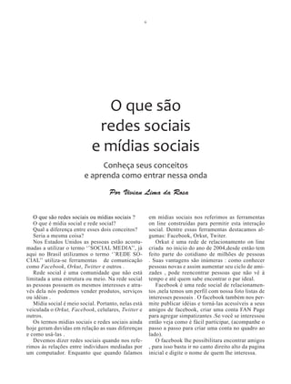 6




                              O que são
                             redes sociais
                            e mídias sociais
                              Conheça seus conceitos
                         e aprenda como entrar nessa onda
                                    Por Vivian Lima da Rosa


   O que são redes sociais ou mídias sociais ?            em mídias sociais nos referimos as ferramentas
   O que é mídia social e rede social?                    on line construídas para permitir esta interação
   Qual a diferença entre esses dois conceitos?           social. Dentre essas ferramentas destacamos al-
   Seria a mesma coisa?                                   gumas: Facebook, Orkut, Twiter.
   Nos Estados Unidos as pessoas estão acostu-               Orkut é uma rede de relacionamento on line
madas a utilizar o termo ‘’SOCIAL MEDIA’’, já             criada no inicio do ano de 2004,desde então tem
aqui no Brasil utilizamos o termo ‘’REDE SO-              feito parte do cotidiano de milhões de pessoas
CIAL’’ utiliza-se ferramentas de comunicação              . Suas vantagens são inúmeras : como conhecer
como Facebook, Orkut, Twitter e outros .                  pessoas novas e assim aumentar seu ciclo de ami-
   Rede social é uma comunidade que não está              zades , pode reencontrar pessoas que não vê à
limitada a uma estrutura ou meio. Na rede social          tempo e até quem sabe encontrar o par ideal.
as pessoas possuem os mesmos interesses e atra-              Facebook é uma rede social de relacionamen-
vés dela nós podemos vender produtos, serviços            tos ,nela temos um perfil com nossa foto listas de
ou idéias .                                               interesses pessoais . O facebook também nos per-
   Mídia social é meio social. Portanto, nelas está       mite publicar idéias e torná-las acessíveis a seus
veiculada o Orkut, Facebook, celulares, Twitter e         amigos de facebook, criar uma conta FAN Page
outros.                                                   para agregar simpatizantes .Se você se interessou
   Os termos mídias sociais e redes sociais ainda         então veja como é fácil participar, (acompanhe o
hoje geram duvidas em relação as suas diferenças          passo a passo para criar uma conta no quadro ao
e como usá-las .                                          lado).
   Devemos dizer redes sociais quando nos refe-              O facebook lhe possibilitara encontrar amigos
rimos às relações entre indivíduos mediadas por           , para isso basta ir no canto direito alto da pagina
um computador. Enquanto que quando falamos                inicial e digite o nome de quem lhe interessa.
 