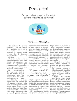 8



                                   Deu certo!
                        Pessoas anônimas que se tornaram
                          celebridades através do twitter




                                 Por Yolanda Milena Cruz

   Há centenas de pessoas que viraram celebridades através              longos textos, daí, o sucesso do
com mais       de um milhão do twitter a história foi diferente,        Twitter. Segundo ela o fato de,
de seguidores no twitter e depois de virarem celebridades,              através de celulares, as pessoas
seus seguidores não param de algumas           acabaram      virando    poderem ser amigas vinte e
aumentar. A maioria desses pessoas egocêntricas.                        quatro horas por dia, faz com
twitters são de famosos,              A seguir leia duas histórias de   que aumente consideralvelmente
principalmente        os      de   pessoas anônimas que se tornaram     sua rede de amizade. Ela usa a
Hollywood.                         famosos através do twitter.          rede o tempo todo, envia mais de
   Todas as mídias ao ver o           A jornalista de viagens           50 mensagens ao dia, enquanto
interesse repentino pelas redes    Stefanie Michaels, conhecida         esta viajando.
sociais enlouqueceram? Um como Adventure Girl ou @                         Já @Hugogloss, na verdade,
milhão de seguidores para adventuregirl, com um milhão                  Bruno Rocha, morador de
famosos de Hollywood tudo bem. e duzentos mil seguidores,               Brasília que por alguns meses
Mas o que falar sobre a febre descobriu uma posição no twitter          (enquanto      fazia    mestrado
de twittar com os amigos,                                                   na Espanha) assumiu a
com         apresentadores        “Ela envia mais de 50                     identidade de Christian Pior,
de televisão, cantores                                                      o personagem criado pelo
ou até mesmo artistas                mensagens ao dia,                      humorista Evandro Santo do
considerados    galãs    de      enquanto está viajando.”                   pânico na TV.
novelas? Eles têm twitter                                                      Depois      de   perceber
e postam notícias a toda                                                    que estava sendo muito
hora, fielmente, é só acontecer porque, segundo ela, havia              prejudicado, por Bruno Rocha,
alguma coisa de diferente que poucas pessoas escrevendo sobre           Evandro Santo decidiu entrar em
eles twittam. Será que todos viagens. Ela também descobriu,             acordo com o garoto que utilizava
usam essa mídia para melhorar a da maneira mais fácil, que com          o perfil fake de Christian Pior.
própria imagem? Afinal, o twitter um pequeno texto, como é o caso       Enquanto o Portal PS recebeu
aqui no Brasil foi muito bem do micro-blogging, é preciso ir            um email do atual redator do
aceito e um milhão de seguidores direto ao ponto.                       Caldeirão explicando tudo sobre
é um número a considerar. Mas         Ela acredita que a maioria        o personagem e que ele entregaria
no caso de pessoas anônimas,       das pessoas não gosta de ler         as senhas para o humorista.
 
