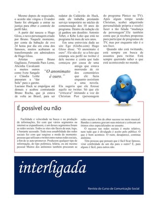 9
   Mesmo depois de negociado, redator do Caldeirão do Huck,                          do programa Pânico na TV).
o acordo não vingou e Evandro onde ele trabalha prestando                            Após algum tempo sendo
Santo foi obrigado a entrar na serviço temporário no núcleo de                       Christian, acabei adquirindo
justiça para obter o controle do comemoração dos 10 anos do                          personalidade própria e resolvi
perfil fake.                     programa. Dentro da redação ele                     fazer a tão falada “mudança
   A partir daí nasceu o Hugo já ganhou um desafeto: Antonio                         de personagem”.Ele também
Gloss, o novo personagem criado Tebet, o Kibe Loko que está no                       conta que já recebeu propostas
por Bruno. Naquele momento, programa há mais de seis anos.                           para participar de programas de
por conta da babação de ovo         Em uma entrevista dada ao                        TV, mas por enquanto não é o
24 horas por dia em cima dos site Ego (Globo.com) Hugo                               seu foco.
famosos, muitos acabaram se Gloss disse: “O anonimato é                                 Quando não está twittando,
transformando em admiradores ouro”. Ele não diz se a foto que                        está sempre em busca de
de Hugo Gloss.                   estampa seu perfil no twitter é                     assuntos para twittar. Está
   Artistas       como Bruno dele mesmo e conta que tudo                             sempre querendo saber o que
Gagliasso, Fernanda Paes Leme, começou por causa de uma                              está acontecendo no mundo.
Alicinha Cavalcanti                         amiga que estava
e muitos outros                             morrendo de rir
como Ivete Sangalo “O anonimato dos comentários
e Cláudia Leitte            é ouro.”        que     ele    fazia
passaram a “dar                             enquanto assistiam
bola” para o garoto.                        a uma novela.
Luciano Huck se empolgou até Ela sugeriu que ele fizesse
demais e acabou contratando aquilo no twitter. Só que ele
Bruno Rocha, que já estava “criticava” imitando a voz do
de volta ao Brasil, para ser Christian Pior (personagem



 É possivel ou não
     Facilidade e velocidade na busca e na produção               redes sociais a fim de obter sucesso no meio musical.
 de informações, fez com que vários segmentos na                  Bandas e cantores gravam suas músicas e colocam em
 internet se expandissem, e um desses segmentos foram             ótimos sites especializados no assunto.
 as redes sociais. Todos os sites são fáceis de usar, logo,          O sucesso nas redes sociais é muito relativo,
 é bastante acessado. Toda essa usuabilidade das redes            nem tudo que é divulgado é aceito pelo público. O
 sociais fez com que surgisse a moda do momento:                  que é bom acontece. O ruim, desaparece, continua
 pessoas que utilizam o twitter entre outras redes sociais,       anônimo.
 a fim de se auto-promover. Produzem qualquer tipo de                Têm pessoas que pensam que é fácil ficar famoso,
 informação, do tipo polêmica, hilária, ou até mesmo              virar celebridade de um dia para o outro? É, para
 pessoal Muitos dos anônimos também procuram as                   alguns é fácil, para outros não.




  interligada
                                                                        Revista do Curso de Comunicação Social
 