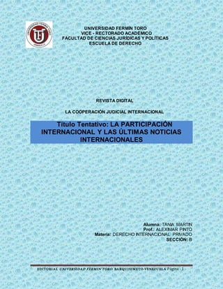EDITORIAL UNIVERSIDAD FERMIN TORO. BARQUISIMETO-VENEZUELA Página - 1 -
UNIVERSIDAD FERMÍN TORO
VICE - RECTORADO ACADÉMICO
FACULTAD DE CIENCIAS JURÍDICAS Y POLÍTICAS
ESCUELA DE DERECHO
REVISTA DIGITAL
LA COOPERACIÓN JUDICIAL INTERNACIONAL
Título Tentativo: LA PARTICIPACIÓN
INTERNACIONAL Y LAS ÚLTIMAS NOTICIAS
INTERNACIONALES
Alumna: TANIA MARTIN
Prof.: ALEXIMAR PINTO
Materia: DERECHO INTERNACIONAL PRIVADO
SECCIÓN: B
 