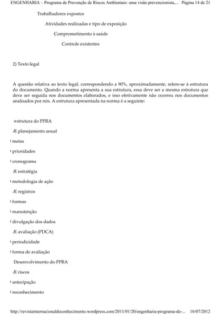 ENGENHARIA – Programa de Prevenção de Riscos Ambientais: uma visão prevencionista,... Página 14 de 21

                 Trabalhadores expostos

                    Atividades realizadas e tipo de exposição

                        Comprometimento à saúde

                            Controle existentes



  2) Texto legal



  A questão relativa ao texto legal, correspondendo a 90%, aproximadamente, refere­se à estrutura
  do documento. Quando a norma apresenta a sua estrutura, essa deve ser a mesma estrutura que
  deve ser seguida nos documentos elaborados, e isso efetivamente não ocorreu nos documentos
  analisados por nós. A estrutura apresentada na norma é a seguinte:



   Estrutura do PPRA

  Æ planejamento anual

Ø metas

Ø prioridades

Ø cronograma

  Æ estratégia

Ø metodologia de ação

  Æ registros

Ø formas

Ø manutenção

Ø divulgação dos dados

  Æ avaliação (PDCA)

Ø periodicidade

Ø forma de avaliação

   Desenvolvimento do PPRA

  Æ riscos

Ø antecipação

Ø reconhecimento



 http://revistainternacionaldoconhecimento.wordpress.com/2011/01/20/engenharia-programa-de-...   16/07/2012
 
