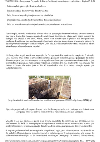 ENGENHARIA – Programa de Prevenção de Riscos Ambientais: uma visão prevencionista,... Página 17 de 21

  Baixo nível de percepção dos trabalhadores;

  Baixa qualidade de supervisão das atividades;

  Falta de um adequado planejamento das atividades;

  Utilização inadequada das ferramentas e dos equipamentos;

  Falta ou procedimentos inadequados ou incompatíveis com as atividades.



 Por exemplo, quando se visualiza o baixo nível de percepção dos trabalhadores, costuma­se ouvir
 que esse é fruto dos elevados níveis de rotatividade impostos às obras, cujo prazo máximo de
 duração não excede a três anos. Assim, passa a ser natural que as pessoas não busquem essa
 mudança de cultura e que também não tenham tanto interesse assim, já que a tendência natural é a
 de não permanecerem por lá muito tempo. Com isso, não se sentem motivadas a mudanças e nem
 são cobrados adequadamente para tal.



 Na fotografia a seguir verifica­se a questão da Percepção de Riscos de modo eloqüente. A situação
 ideal é aquela onde todos os envolvidos na tarefa possuem o mesmo grau de percepção de riscos.
 Só o empregado perceber sem que o encarregado também o perceba não tem muito sentido, já que
 as medidas de prevenção nem sempre podem ser aplicadas. Um fato é relevante: essa situação não
 passou a existir da noite para o dia. O trabalhador não ficou nessa situação quase que
 instantaneamente.




   (http://revistainternacionaldoconhecimento.files.wordpress.com/2011/01/clip_image01214.jpg)



 Operário preparando a ferragem de uma caixa de drenagem, onde pela posição e pela falta de uma
            adequada proteção corre o risco de ferir­se nas extremidades das ferragens.



 Quando o foco das discussões passa a ser a baixa qualidade de supervisão das atividades, pelos
 profissionais de SMS, ou se empregam os argumentos anteriores ou se aceitam como normal que
 as atenções maiores sejam na execução das atividades e não no cumprimento dos procedimentos.

 A segurança do trabalhador é assegurada, em primeiro lugar, pela eliminação dos riscos nos locais
 de trabalho. Quando isso se torna impossível, o próximo passo é o da prevenção, seja através do
 isolamento ou sinalização ou de uma simples sinalização. O emprego de EPIs é o último recurso

http://revistainternacionaldoconhecimento.wordpress.com/2011/01/20/engenharia-programa-de-...   16/07/2012
 