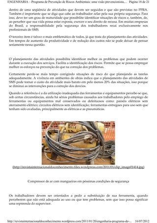 ENGENHARIA – Programa de Prevenção de Riscos Ambientais: uma visão prevencionista,... Página 18 de 21

 dentro de uma seqüência de atividades que devem ser seguidas e que são previstas no PPRA.
 Também é importante que se diga que cabe ao trabalhador zelar pela sua própria segurança. Para
 isso, deve ter um grau de maturidade que possibilite identificar situações de riscos e, também, de,
 ao perceber que sua vida possa estar exposta, exercer o seu direito de recusa. Em muitas empresas
 do Brasil, a responsabilidade pela segurança dos trabalhadores recai exclusivamente nos
 profissionais de SMS.

 O terceiro item é talvez o mais emblemático de todos, já que trata do planejamento das atividades.
 Em tempos de aumento da produtividade e de redução dos custos não se pode deixar de pensar
 seriamente nessa questão.



 O planejamento das atividades possibilita identificar melhor os problemas que podem ocorrer
 durante a execução dos serviços. Facilita a identificação dos riscos. Permite que se possa empregar
 melhor os esforços na prevenção do que na correção dos problemas.

 Certamente perde­se mais tempo corrigindo situações de risco do que planejando as tarefas
 adequadamente. A vivência em ambientes de obras indica que o planejamento das atividades de
 SMS pode tornar o custo da atividade mais barato em pelo menos 20% das situações, isso porque
 se diminui as intervenções para a correção dos desvios.

 Quando a referência é a da utilização inadequada das ferramentas e equipamentos percebe­se que,
 sob certas circunstâncias, ainda há sérios problemas causados aos trabalhadores pelo emprego de
 ferramentas ou equipamentos mal conservados ou defeituosos como: painéis elétricos sem
 aterramento elétrico; circuitos elétricos sem identificação; ferramentas entregues para uso sem que
 tenham sido avaliadas, principalmente as elétricas e as pneumáticas.




   (http://revistainternacionaldoconhecimento.files.wordpress.com/2011/01/clip_image01414.jpg)



               Compressor de ar com mangueiras em péssimas condições de segurança



 Os trabalhadores devem ser orientados a pedir a substituição de sua ferramenta, quando
 perceberem que não está adequada ao uso ou que tem problemas, sem que isso possa significar
 uma repreenda do supervisor.




http://revistainternacionaldoconhecimento.wordpress.com/2011/01/20/engenharia-programa-de-...   16/07/2012
 