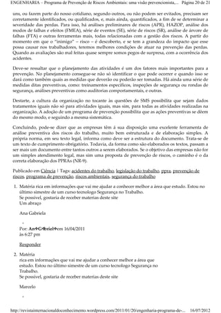 ENGENHARIA – Programa de Prevenção de Riscos Ambientais: uma visão prevencionista,... Página 20 de 21

 uns, ou fazem parte do nosso cotidiano, segundo outros, ou não podem ser evitados, precisam ser
 corretamente identificados, ou qualificados, e, mais ainda, quantificados, a fim de se determinar a
 severidade das perdas. Para isso, há análises preliminares de riscos (APR), HAZOP, análise dos
 modos de falhas e efeitos (FMEA), série de eventos (SE), série de riscos (SR), análise de árvore de
 falhas (FTA) e outras ferramentas mais, todas relacionadas com a gestão dos riscos. A partir do
 momento em que o “inimigo” – risco – é descoberto, e se tem a grandeza do impacto que esse
 possa causar nos trabalhadores, teremos melhores condições de atuar na prevenção das perdas.
 Quando as avaliações são mal feitas quase sempre somos pegos de surpresa, com a ocorrência dos
 acidentes.

 Deve­se ressaltar que o planejamento das atividades é um dos fatores mais importantes para a
 prevenção. No planejamento consegue­se não só identificar o que pode ocorrer e quando isso se
 dará como também quais as medidas que deverão ou poderão ser tomadas. Há ainda uma série de
 medidas ditas preventivas, como: treinamentos específicos, inspeções de segurança ou rondas de
 segurança, análises preventivas como auditorias comportamentais, e outras.

 Destarte, a cultura da organização no tocante às questões de SMS possibilita que sejam dados
 tratamentos iguais não só para atividades iguais, mas sim, para todas as atividades realizadas na
 organização. A adoção de um programa de prevenção possibilita que as ações preventivas se dêem
 do mesmo modo, e seguindo a mesma sistemática.

 Concluindo, pode­se dizer que as empresas têm á sua disposição uma excelente ferramenta de
 análise preventiva dos riscos do trabalho, muito bem estruturada e de elaboração simples. A
 própria norma, em seu texto legal, informa como deve ser a estrutura do documento. Trata­se de
 um texto de cumprimento obrigatório. Todavia, da forma como são elaborados os textos, passam a
 ser mais um documento entre tantos outros a serem elaborados. Se o objetivo das empresas não for
 um simples atendimento legal, mas sim uma proposta de prevenção de riscos, o caminho é o da
 correta elaboração dos PPRAs (NR­9).

 Publicado em Ciência | Tags: acidentes do trabalho, legislação do trabalho, ppra, prevenção de
 riscos, programa de prevenção, riscos ambientais, segurança do trabalho

 1. Matéria rica em informações que vai me ajudar a conhecer melhor a área que estudo. Estou no
    último simestre de um curso tecnologo Segurança no Trabalho.
    Se possível, gostaria de receber materias deste site
    Um abraço

    Ana Gabriela

     ◦
    Por: AnaGa brielaem 16/04/2011
    às 6:27 pm

    Responder

 2. Matéria
    rica em informações que vai me ajudar a conhecer melhor a área que
    estudo. Estou no último simestre de um curso tecnologo Segurança no
    Trabalho.
    Se possível, gostaria de receber materias deste site

    Marcelo

      ◦


http://revistainternacionaldoconhecimento.wordpress.com/2011/01/20/engenharia-programa-de-...   16/07/2012
 