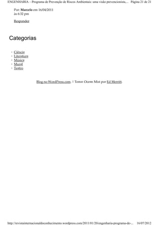 ENGENHARIA – Programa de Prevenção de Riscos Ambientais: uma visão prevencionista,... Página 21 de 21

      Por: Marcelo em 16/04/2011
      às 6:32 pm

      Responder




 Categorias

  ◦   Ciência
  ◦   Literatura
  ◦   Música
  ◦   Mural
  ◦   Teatro



                     Blog no WordPress.com. | Tema: Ocean Mist por Ed Merritt.




http://revistainternacionaldoconhecimento.wordpress.com/2011/01/20/engenharia-programa-de-...   16/07/2012
 