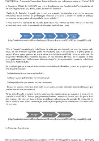ENGENHARIA – Programa de Prevenção de Riscos Ambientais: uma visão prevencionista, p... Página 3 de 21

 O Decreto nº 83.080, de 24/01/1979, que cria o Regulamento dos Benefícios da Previdência Social,
 em seu artigo número 221, define, como Acidente do Trabalho:

 “Acidente do Trabalho é aquele que ocorre pelo exercício do trabalho a serviço da empresa,
 provocando lesão corporal ou perturbação funcional que cause a morte ou perda ou redução
 permanente ou temporária, da capacidade para o trabalho.”

 O risco antecede a ocorrência do acidente. Sem o risco não se tem o acidente. Para que o acidente
 se manifeste deve existir uma sucessão de situações motivadoras, como:




    (http://revistainternacionaldoconhecimento.files.wordpress.com/2011/01/clip_image00214.gif)



 P.Ex., o “desvio” cometido pelo trabalhador de saltar por um obstáculo ou invés de desviar dele,
 pode, em um momento seguinte, gerar um incidente, com o desequilíbrio e a quase queda do
 mesmo. Com a queda pode­se ter um Acidente sem Afastamento (ASA), com uma lesão que não
 incapacite o trabalhador ao retorno imediato, ou nas próximas 24 horas. Se o acidente for mais
 grave pode ocorrer um Acidente com Afastamento (ACA), incapacitando o retorno do trabalhador
 e mesmo o Acidente Fatal.

 As principais perdas acidentais resultantes da materialização dos riscos podem ser grupadas, para
 fins de estatísticas em:

  Perdas decorrentes de morte ou invalidez;

  Perdas ou danos patrimoniais e a bens em geral;

  Perdas produzidas por fraudes ou atos criminosos;

  Perdas ou danos a terceiros, incluindo os causados ao meio ambiente, responsabilidades por
 produtos fabricados, entre outros.

 Ainda considerando o mesmo exemplo anterior, para sedimentação do conceito, o obstáculo no
 caminho é um PERIGO . Todo o perigo contempla riscos. Nesse caso, há um risco de queda. Para
 que os riscos não ocorram deve­se tomar medidas que eliminem­no (a remoção do obstáculo), ou
 outras medidas mais, como a sinalização, a colocação de proteções ou isolamentos. Essa associação
 é a seguinte:




    (http://revistainternacionaldoconhecimento.files.wordpress.com/2011/01/clip_image00414.gif)



 b) Distorções de aplicação




http://revistainternacionaldoconhecimento.wordpress.com/2011/01/20/engenharia-programa-de-...   16/07/2012
 