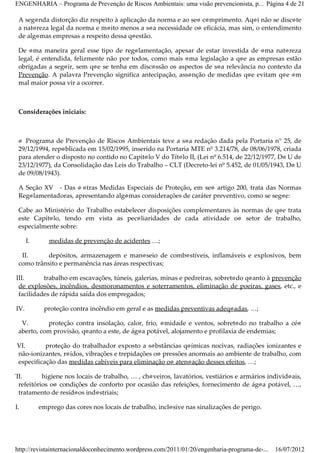 ENGENHARIA – Programa de Prevenção de Riscos Ambientais: uma visão prevencionista, p... Página 4 de 21

    A segunda distorção diz respeito à aplicação da norma e ao seu cumprimento. Aqui não se discute
    a natureza legal da norma e muito menos a sua necessidade ou eficácia, mas sim, o entendimento
    de algumas empresas a respeito dessa questão.

    De uma maneira geral esse tipo de regulamentação, apesar de estar investida de uma natureza
    legal, é entendida, felizmente não por todos, como mais uma legislação a que as empresas estão
    obrigadas a seguir, sem que se tenha em discussão os aspectos de sua relevância no contexto da
    Prevenção. A palavra Prevenção significa antecipação, assunção de medidas que evitam que um
    mal maior possa vir a ocorrer.



    Considerações iniciais:



    O Programa de Prevenção de Riscos Ambientais teve a sua redação dada pela Portaria n° 25, de
    29/12/1994, republicada em 15/02/1995, inserido na Portaria MTE nº 3.214/78, de 08/06/1978, criada
    para atender o disposto no contido no Capítulo V do Título II, (Lei nº 6.514, de 22/12/1977, DO U de
    23/12/1977), da Consolidação das Leis do Trabalho – CLT (Decreto­lei nº 5.452, de 01/05/1943, DO U
    de 09/08/1943).

    A Seção XV ­ Das O utras Medidas Especiais de Proteção, em seu artigo 200, trata das Normas
    Regulamentadoras, apresentando algumas considerações de caráter preventivo, como se segue:

    Cabe ao Ministério do Trabalho estabelecer disposições complementares às normas de que trata
    este Capítulo, tendo em vista as peculiaridades de cada atividade ou setor de trabalho,
    especialmente sobre:

         I.      medidas de prevenção de acidentes …;

     II.      depósitos, armazenagem e manuseio de combustíveis, inflamáveis e explosivos, bem
    como trânsito e permanência nas áreas respectivas;

   III.      trabalho em escavações, túneis, galerias, minas e pedreiras, sobretudo quanto à prevenção
    de explosões, incêndios, desmoronamentos e soterramentos, eliminação de poeiras, gases, etc., e
    facilidades de rápida saída dos empregados;

   IV.         proteção contra incêndio em geral e as medidas preventivas adequadas, …;

     V.       proteção contra insolação, calor, frio, umidade e ventos, sobretudo no trabalho a céu
    aberto, com provisão, quanto a este, de água potável, alojamento e profilaxia de endemias;

    VI.       proteção do trabalhador exposto a substâncias químicas nocivas, radiações ionizantes e
    não­ionizantes, ruídos, vibrações e trepidações ou pressões anormais ao ambiente de trabalho, com
    especificação das medidas cabíveis para eliminação ou atenuação desses efeitos, …;

 VII.       higiene nos locais de trabalho, … , chuveiros, lavatórios, vestiários e armários individuais,
   refeitórios ou condições de conforto por ocasião das refeições, fornecimento de água potável, …,
   tratamento de resíduos industriais;

VIII.         emprego das cores nos locais de trabalho, inclusive nas sinalizações de perigo.




   http://revistainternacionaldoconhecimento.wordpress.com/2011/01/20/engenharia-programa-de-...   16/07/2012
 