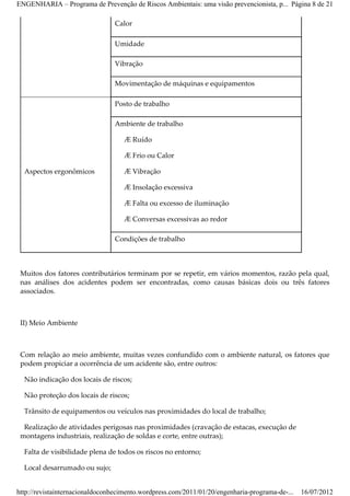 ENGENHARIA – Programa de Prevenção de Riscos Ambientais: uma visão prevencionista, p... Página 8 de 21

                                Calor

                                Umidade

                                Vibração

                                Movimentação de máquinas e equipamentos

                                Posto de trabalho

                                Ambiente de trabalho

                                    Æ Ruído

                                    Æ Frio ou Calor

  Aspectos ergonômicos              Æ Vibração

                                    Æ Insolação excessiva

                                    Æ Falta ou excesso de iluminação

                                    Æ Conversas excessivas ao redor

                                Condições de trabalho



 Muitos dos fatores contributários terminam por se repetir, em vários momentos, razão pela qual,
 nas análises dos acidentes podem ser encontradas, como causas básicas dois ou três fatores
 associados.



 II) Meio Ambiente



 Com relação ao meio ambiente, muitas vezes confundido com o ambiente natural, os fatores que
 podem propiciar a ocorrência de um acidente são, entre outros:

  Não indicação dos locais de riscos;

  Não proteção dos locais de riscos;

  Trânsito de equipamentos ou veículos nas proximidades do local de trabalho;

  Realização de atividades perigosas nas proximidades (cravação de estacas, execução de
 montagens industriais, realização de soldas e corte, entre outras);

  Falta de visibilidade plena de todos os riscos no entorno;

  Local desarrumado ou sujo;


http://revistainternacionaldoconhecimento.wordpress.com/2011/01/20/engenharia-programa-de-...   16/07/2012
 