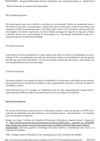 ENGENHARIA – Programa de Prevenção de Riscos Ambientais: uma visão prevencionista, p... Página 9 de 21

  Baixa iluminação ou excesso de luminosidade.



 III) Condições propícias



 São todas aquelas que vem a facilitar a ocorrência de um acidente. Podem ser traduzidas como o
 elo faltante na corrente. Um empregado, usando uma serra circular para o corte de uma tábua, sem
 empregar os EPIs recomendados para a atividade, pode se ferir se for chamado á atenção pelo seu
 encarregado, de maneira inoportuna, ou com a simples passagem de alguém ou algo que o chame
 a atenção. Nesse caso, a preocupação do encarregado, ou a desatenção momentânea pode ser a
 razão principal da ocorrência do acidente.



 IV) Fatores externos



 Como fatores externos poderemos ter todos aqueles que estão no entorno do empregado ou que o
 rodeiam. P.Ex.: um empregado que está executando uma solda em uma tubulação e que de repente
 percebe que uma retro­escavadeira vem em sua direção, mesmo que não queira, será afetado, em
 sua tranqüilidade por essa movimentação.



 V) Fatores materiais



 Os fatores materiais são aqueles dos quais o trabalhador se utiliza para a realização de suas tarefas.
 Nesse grupo tem­se: ferramentas portáteis ou não, equipamentos, bancadas, materiais de apoio às
 atividades, e outros.

 Uma ferramenta que foi entregue ao trabalhador sem ter sido adequadamente inspecionada e
 apresentando problemas pode ser um dos fatores de risco causadores de acidentes.



 Revisão da Literatura:



 Na revisão da literatura observa­se que os articulistas tendem a tratar da questão do PPRA sob a
 visão de sua legalidade, mas não enfatizam o seu principal aspecto – prevencionista – e o resultado
 que isso trás para as empresas.

 Rangel, em artigo “Acidente do Trabalho da Prevenção à Ocorrência Aspectos Gerais”, disponível
 em http://sisnet.aduaneiras.com.br/lex/doutrinas/arquivos/140607.pdf e acessado em 22/04/2009
 (http://sisnet.aduaneiras.com.br/lex/doutrinas/arquivos/140607.pdf%20e%20acessado%20em%
 2022/04/2009), menciona, quanto à cronologia das ações relativas à identificação dos riscos e os
 acidentes do trabalho:

 1850 – Código Comercial Brasileiro, com orientação geral sobre acidentes de trabalho.

http://revistainternacionaldoconhecimento.wordpress.com/2011/01/20/engenharia-programa-de-...   16/07/2012
 