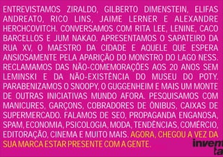 ENTREVISTAMOS ZIRALDO, GILBERTO DIMENSTEIN, ELIFAS
ANDREATO, RICO LINS, JAIME LERNER E ALEXANDRE
HERCHCOVITCH. CONVERSAMOS COM RITA LEE, LENINE, CACO
BARCELLOS E JUM NAKAO. APRESENTAMOS O SAPATEIRO DA
RUA XV, O MAESTRO DA CIDADE E AQUELE QUE ESPERA
ANSIOSAMENTE PELA APARIÇÃO DO MONSTRO DO LAGO NESS.
RECLAMAMOS DAS NÃO-COMEMORAÇÕES AOS 20 ANOS SEM
LEMINSKI E DA NÃO-EXISTÊNCIA DO MUSEU DO POTY.
PARABENIZAMOS O SNOOPY, O GUGGENHEIM E MAIS UM MONTE
DE OUTRAS INICIATIVAS MUNDO AFORA. PESQUISAMOS COM
MANICURES, GARÇONS, COBRADORES DE ÔNIBUS, CAIXAS DE
SUPERMERCADO. FALAMOS DE SEO, PROPAGANDA ENGANOSA,
SPAM, ECONOMIA, PSICOLOGIA, MODA, TENDÊNCIAS, COMÉRCIO,
EDITORAÇÃO, CINEMA E MUITO MAIS. AGORA, CHEGOU A VEZ DA
SUA MARCA ESTAR PRESENTE COM A GENTE.
 