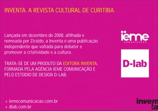 INVENTA. A REVISTA CULTURAL DE CURITIBA.


Lançada em dezembro de 2008, afilhada e
nomeada por Ziraldo, a Inventa é uma publicação
independente que voltada para debater e
promover a criatividade e a cultura.

TRATA-SE DE UM PRODUTO DA EDITORA INVENTA,
FORMADA PELA AGÊNCIA IEME COMUNICAÇÃO E
PELO ESTÚDIO DE DESIGN D-LAB.




+ iemecomunicacao.com.br
+ dlab.com.br
 