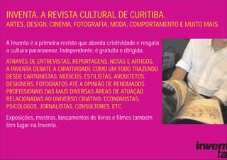 INVENTA. A REVISTA CULTURAL DE CURITIBA.
ARTES, DESIGN, CINEMA, FOTOGRAFIA, MODA, COMPORTAMENTO E MUITO MAIS.

A Inventa é a primeira revista que aborda criatividade e resgata
a cultura paranaense. Independente, é gratuita e dirigida.
ATRAVÉS DE ENTREVISTAS, REPORTAGENS, NOTAS E ARTIGOS,
A INVENTA DEBATE A CRIATIVIDADE COMO UM TODO TRAZENDO
DESDE CARTUNISTAS, MÚSICOS, ESTILISTAS, ARQUITETOS,
DESIGNERS, FOTÓGRAFOS ATÉ A OPINIÃO DE RENOMADOS
PROFISSIONAIS DAS MAIS DIVERSAS ÁREAS DE ATUAÇÃO
RELACIONADAS AO UNIVERSO CRIATIVO: ECONOMISTAS,
PSICÓLOGOS, JORNALISTAS, CONSULTORES, ETC.
Exposições, mostras, lançamentos de livros e filmes também
têm lugar na Inventa.
 