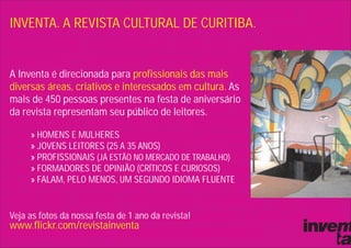 INVENTA. A REVISTA CULTURAL DE CURITIBA.


A Inventa é direcionada para profissionais das mais
diversas áreas, criativos e interessados em cultura. As
mais de 450 pessoas presentes na festa de aniversário
da revista representam seu público de leitores.

     » HOMENS E MULHERES
     » JOVENS LEITORES (25 A 35 ANOS)
     » PROFISSIONAIS (JÁ ESTÃO NO MERCADO DE TRABALHO)
     » FORMADORES DE OPINIÃO (CRÍTICOS E CURIOSOS)
     » FALAM, PELO MENOS, UM SEGUNDO IDIOMA FLUENTE


Veja as fotos da nossa festa de 1 ano da revista!
www.flickr.com/revistainventa
 