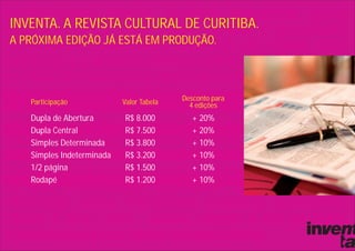 INVENTA. A REVISTA CULTURAL DE CURITIBA.
A PRÓXIMA EDIÇÃO JÁ ESTÁ EM PRODUÇÃO.




   Participação            Valor Tabela   Desconto para
                                            4 edições
   Dupla de Abertura       R$ 8.000          + 20%
   Dupla Central           R$ 7.500          + 20%
   Simples Determinada     R$ 3.800          + 10%
   Simples Indeterminada   R$ 3.200          + 10%
   1/2 página              R$ 1.500          + 10%
   Rodapé                  R$ 1.200          + 10%
 