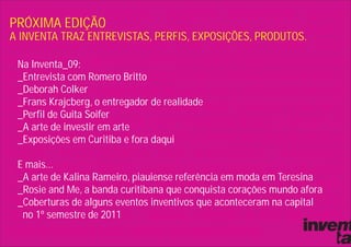 PRÓXIMA EDIÇÃO
A INVENTA TRAZ ENTREVISTAS, PERFIS, EXPOSIÇÕES, PRODUTOS.

 Na Inventa_09:
 _Entrevista com Romero Britto
 _Deborah Colker
 _Frans Krajcberg, o entregador de realidade
 _Perfil de Guita Soifer
 _A arte de investir em arte
 _Exposições em Curitiba e fora daqui

 E mais...
 _A arte de Kalina Rameiro, piauiense referência em moda em Teresina
 _Rosie and Me, a banda curitibana que conquista corações mundo afora
 _Coberturas de alguns eventos inventivos que aconteceram na capital
  no 1º semestre de 2011
 