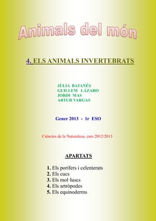 4. ELS ANIMALS INVERTEBRATS


           JÚLIA BATANÉS
           GUILLEM LÁZARO
           JORDI MAS
           ARTUR VARGAS



          Gener 2013 - 1r ESO


   Ciències de la Naturalesa, curs 2012/2013



                APARTATS

     1. Els porífers i celenterats
     2. Els cucs
     3. Els mol·luscs
     4. Els artròpodes
     5. Els equinoderms
 