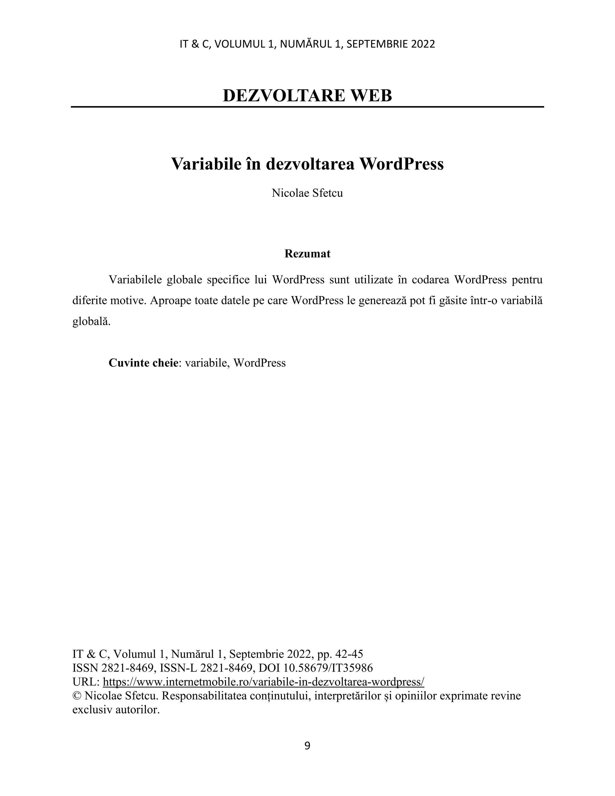 IT & C, VOLUMUL 1, NUMĂRUL 1, SEPTEMBRIE 2022
9
DEZVOLTARE WEB
Variabile în dezvoltarea WordPress
Nicolae Sfetcu
Rezumat
Variabilele globale specifice lui WordPress sunt utilizate în codarea WordPress pentru
diferite motive. Aproape toate datele pe care WordPress le generează pot fi găsite într-o variabilă
globală.
Cuvinte cheie: variabile, WordPress
IT & C, Volumul 1, Numărul 1, Septembrie 2022, pp. 42-45
ISSN 2821-8469, ISSN-L 2821-8469, DOI 10.58679/IT35986
URL: https://www.internetmobile.ro/variabile-in-dezvoltarea-wordpress/
© Nicolae Sfetcu. Responsabilitatea conținutului, interpretărilor și opiniilor exprimate revine
exclusiv autorilor.
 